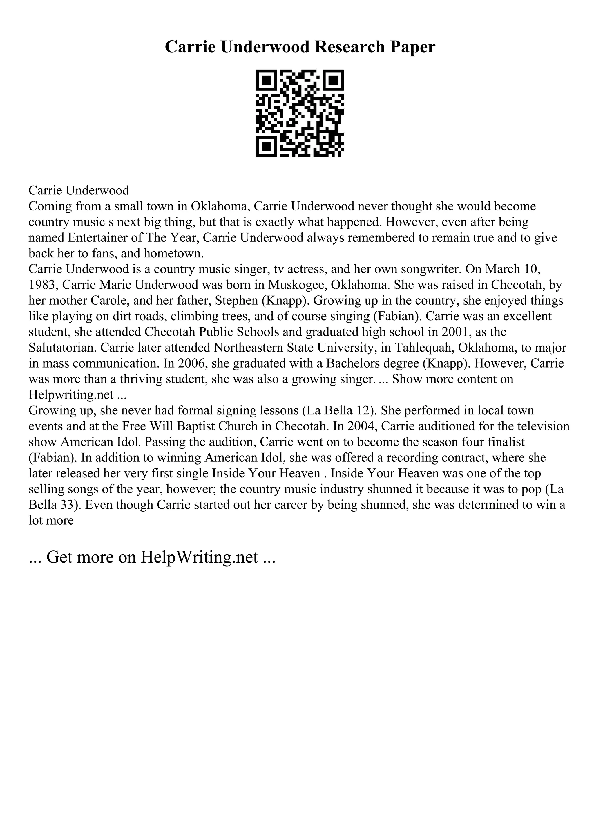 Carrie Underwood Research Paper
Carrie Underwood
Coming from a small town in Oklahoma, Carrie Underwood never thought she would become
country music s next big thing, but that is exactly what happened. However, even after being
named Entertainer of The Year, Carrie Underwood always remembered to remain true and to give
back her to fans, and hometown.
Carrie Underwood is a country music singer, tv actress, and her own songwriter. On March 10,
1983, Carrie Marie Underwood was born in Muskogee, Oklahoma. She was raised in Checotah, by
her mother Carole, and her father, Stephen (Knapp). Growing up in the country, she enjoyed things
like playing on dirt roads, climbing trees, and of course singing (Fabian). Carrie was an excellent
student, she attended Checotah Public Schools and graduated high school in 2001, as the
Salutatorian. Carrie later attended Northeastern State University, in Tahlequah, Oklahoma, to major
in mass communication. In 2006, she graduated with a Bachelors degree (Knapp). However, Carrie
was more than a thriving student, she was also a growing singer. ... Show more content on
Helpwriting.net ...
Growing up, she never had formal signing lessons (La Bella 12). She performed in local town
events and at the Free Will Baptist Church in Checotah. In 2004, Carrie auditioned for the television
show American Idol. Passing the audition, Carrie went on to become the season four finalist
(Fabian). In addition to winning American Idol, she was offered a recording contract, where she
later released her very first single Inside Your Heaven . Inside Your Heaven was one of the top
selling songs of the year, however; the country music industry shunned it because it was to pop (La
Bella 33). Even though Carrie started out her career by being shunned, she was determined to win a
lot more
... Get more on HelpWriting.net ...
 