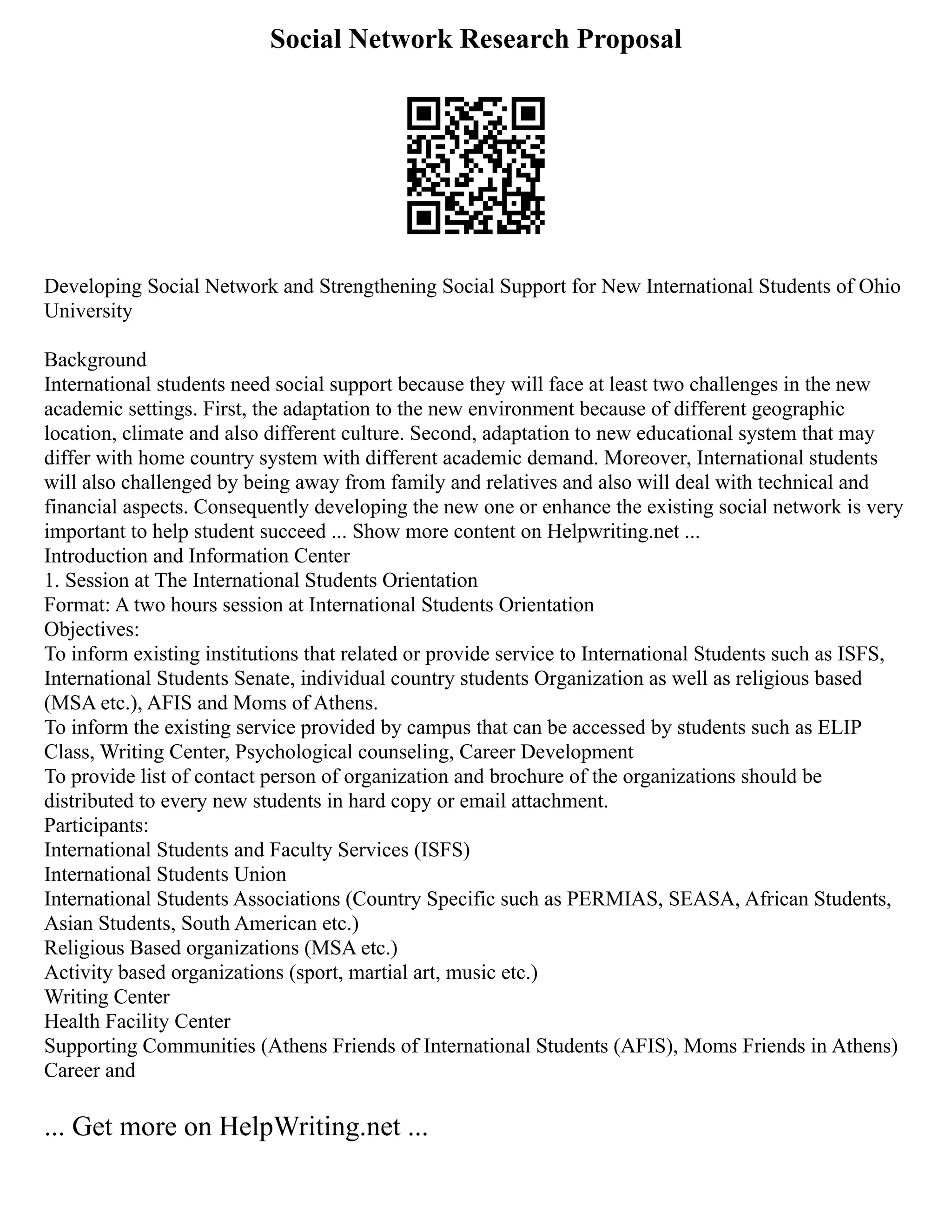 Social Network Research Proposal
Developing Social Network and Strengthening Social Support for New International Students of Ohio
University
Background
International students need social support because they will face at least two challenges in the new
academic settings. First, the adaptation to the new environment because of different geographic
location, climate and also different culture. Second, adaptation to new educational system that may
differ with home country system with different academic demand. Moreover, International students
will also challenged by being away from family and relatives and also will deal with technical and
financial aspects. Consequently developing the new one or enhance the existing social network is very
important to help student succeed ... Show more content on Helpwriting.net ...
Introduction and Information Center
1. Session at The International Students Orientation
Format: A two hours session at International Students Orientation
Objectives:
To inform existing institutions that related or provide service to International Students such as ISFS,
International Students Senate, individual country students Organization as well as religious based
(MSA etc.), AFIS and Moms of Athens.
To inform the existing service provided by campus that can be accessed by students such as ELIP
Class, Writing Center, Psychological counseling, Career Development
To provide list of contact person of organization and brochure of the organizations should be
distributed to every new students in hard copy or email attachment.
Participants:
International Students and Faculty Services (ISFS)
International Students Union
International Students Associations (Country Specific such as PERMIAS, SEASA, African Students,
Asian Students, South American etc.)
Religious Based organizations (MSA etc.)
Activity based organizations (sport, martial art, music etc.)
Writing Center
Health Facility Center
Supporting Communities (Athens Friends of International Students (AFIS), Moms Friends in Athens)
Career and
... Get more on HelpWriting.net ...
 