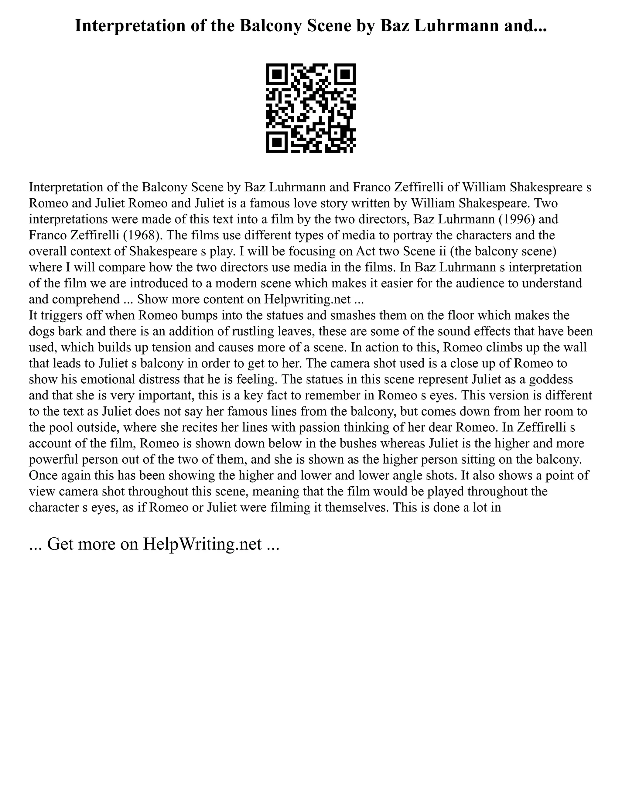 Interpretation of the Balcony Scene by Baz Luhrmann and...
Interpretation of the Balcony Scene by Baz Luhrmann and Franco Zeffirelli of William Shakespreare s
Romeo and Juliet Romeo and Juliet is a famous love story written by William Shakespeare. Two
interpretations were made of this text into a film by the two directors, Baz Luhrmann (1996) and
Franco Zeffirelli (1968). The films use different types of media to portray the characters and the
overall context of Shakespeare s play. I will be focusing on Act two Scene ii (the balcony scene)
where I will compare how the two directors use media in the films. In Baz Luhrmann s interpretation
of the film we are introduced to a modern scene which makes it easier for the audience to understand
and comprehend ... Show more content on Helpwriting.net ...
It triggers off when Romeo bumps into the statues and smashes them on the floor which makes the
dogs bark and there is an addition of rustling leaves, these are some of the sound effects that have been
used, which builds up tension and causes more of a scene. In action to this, Romeo climbs up the wall
that leads to Juliet s balcony in order to get to her. The camera shot used is a close up of Romeo to
show his emotional distress that he is feeling. The statues in this scene represent Juliet as a goddess
and that she is very important, this is a key fact to remember in Romeo s eyes. This version is different
to the text as Juliet does not say her famous lines from the balcony, but comes down from her room to
the pool outside, where she recites her lines with passion thinking of her dear Romeo. In Zeffirelli s
account of the film, Romeo is shown down below in the bushes whereas Juliet is the higher and more
powerful person out of the two of them, and she is shown as the higher person sitting on the balcony.
Once again this has been showing the higher and lower and lower angle shots. It also shows a point of
view camera shot throughout this scene, meaning that the film would be played throughout the
character s eyes, as if Romeo or Juliet were filming it themselves. This is done a lot in
... Get more on HelpWriting.net ...
 
