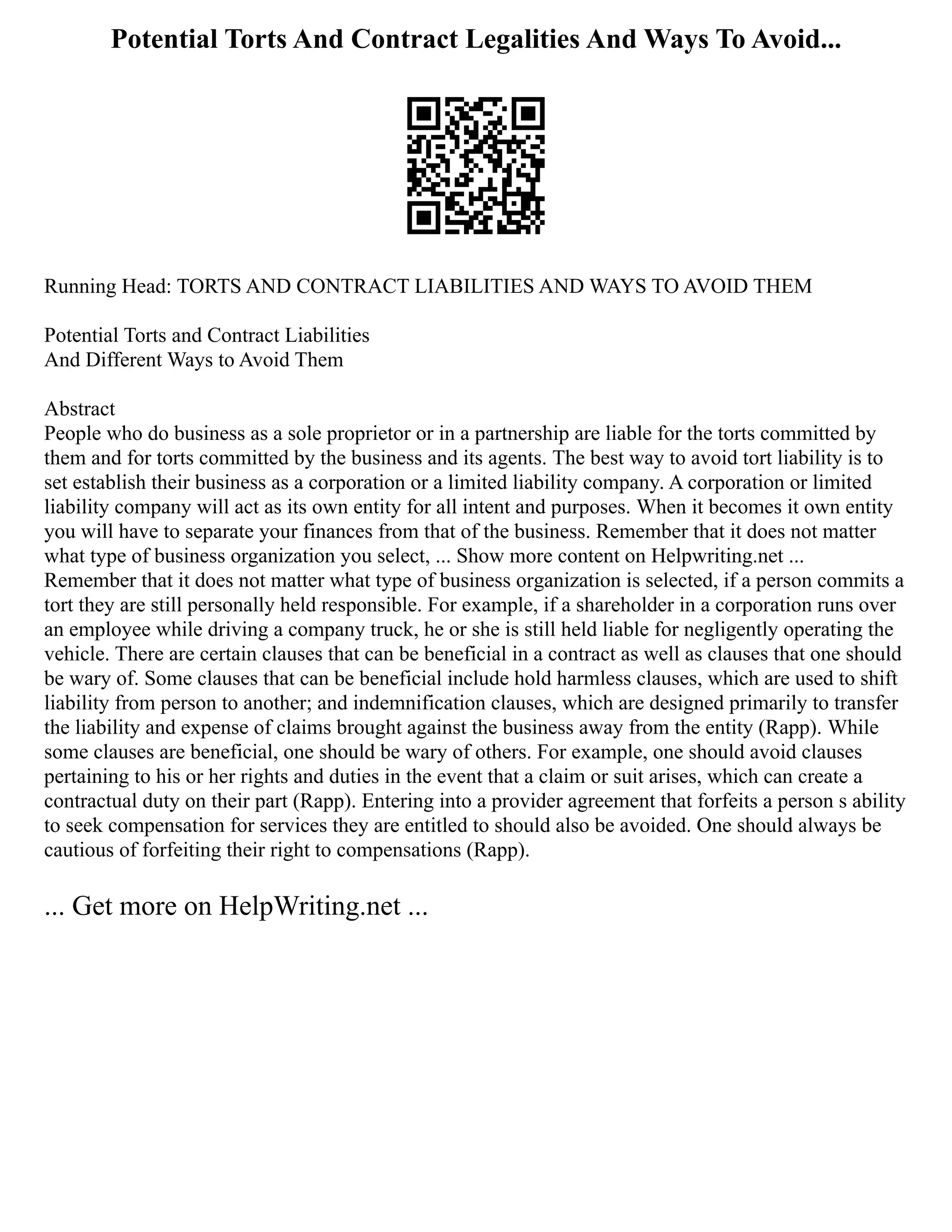 Potential Torts And Contract Legalities And Ways To Avoid...
Running Head: TORTS AND CONTRACT LIABILITIES AND WAYS TO AVOID THEM
Potential Torts and Contract Liabilities
And Different Ways to Avoid Them
Abstract
People who do business as a sole proprietor or in a partnership are liable for the torts committed by
them and for torts committed by the business and its agents. The best way to avoid tort liability is to
set establish their business as a corporation or a limited liability company. A corporation or limited
liability company will act as its own entity for all intent and purposes. When it becomes it own entity
you will have to separate your finances from that of the business. Remember that it does not matter
what type of business organization you select, ... Show more content on Helpwriting.net ...
Remember that it does not matter what type of business organization is selected, if a person commits a
tort they are still personally held responsible. For example, if a shareholder in a corporation runs over
an employee while driving a company truck, he or she is still held liable for negligently operating the
vehicle. There are certain clauses that can be beneficial in a contract as well as clauses that one should
be wary of. Some clauses that can be beneficial include hold harmless clauses, which are used to shift
liability from person to another; and indemnification clauses, which are designed primarily to transfer
the liability and expense of claims brought against the business away from the entity (Rapp). While
some clauses are beneficial, one should be wary of others. For example, one should avoid clauses
pertaining to his or her rights and duties in the event that a claim or suit arises, which can create a
contractual duty on their part (Rapp). Entering into a provider agreement that forfeits a person s ability
to seek compensation for services they are entitled to should also be avoided. One should always be
cautious of forfeiting their right to compensations (Rapp).
... Get more on HelpWriting.net ...
 
