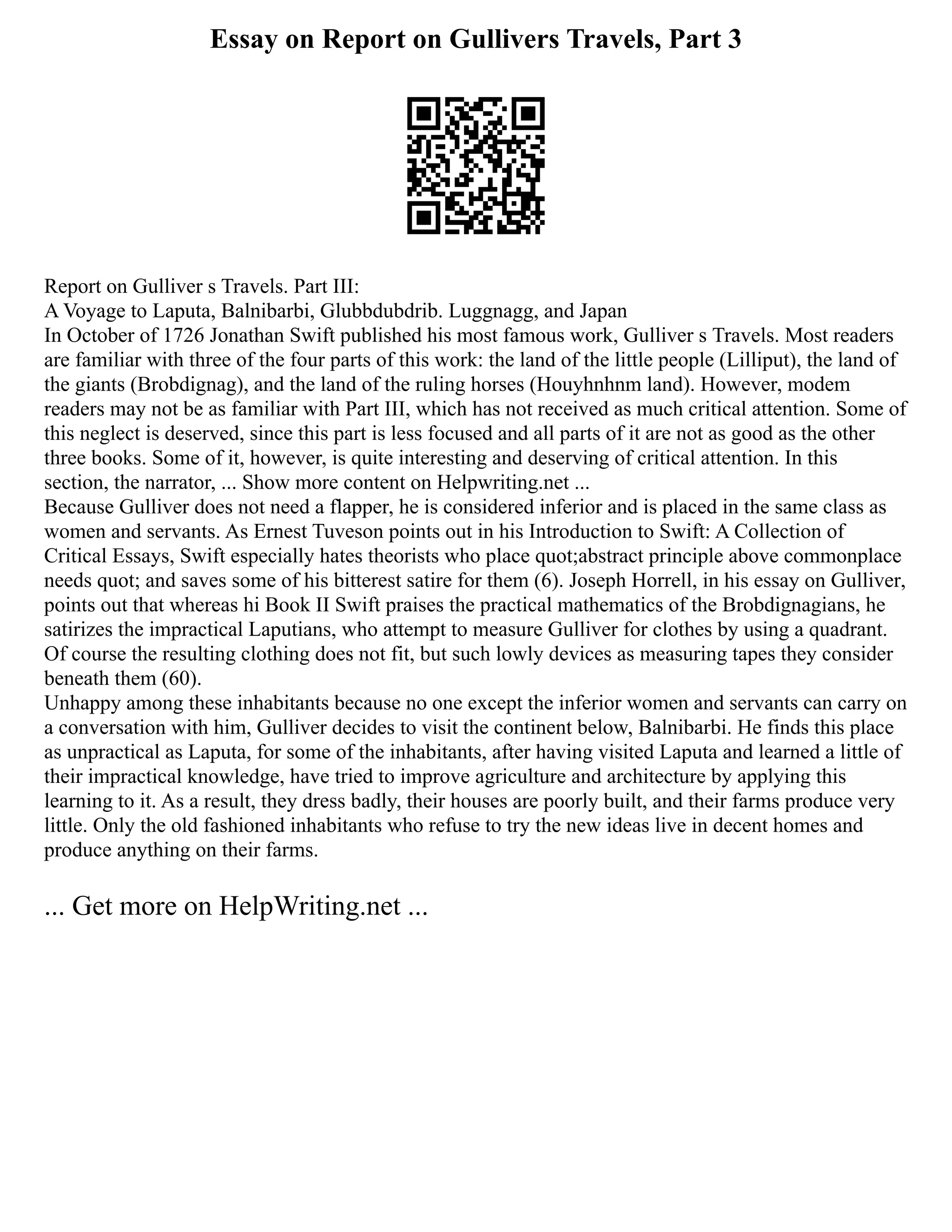 Essay on Report on Gullivers Travels, Part 3
Report on Gulliver s Travels. Part III:
A Voyage to Laputa, Balnibarbi, Glubbdubdrib. Luggnagg, and Japan
In October of 1726 Jonathan Swift published his most famous work, Gulliver s Travels. Most readers
are familiar with three of the four parts of this work: the land of the little people (Lilliput), the land of
the giants (Brobdignag), and the land of the ruling horses (Houyhnhnm land). However, modem
readers may not be as familiar with Part III, which has not received as much critical attention. Some of
this neglect is deserved, since this part is less focused and all parts of it are not as good as the other
three books. Some of it, however, is quite interesting and deserving of critical attention. In this
section, the narrator, ... Show more content on Helpwriting.net ...
Because Gulliver does not need a flapper, he is considered inferior and is placed in the same class as
women and servants. As Ernest Tuveson points out in his Introduction to Swift: A Collection of
Critical Essays, Swift especially hates theorists who place quot;abstract principle above commonplace
needs quot; and saves some of his bitterest satire for them (6). Joseph Horrell, in his essay on Gulliver,
points out that whereas hi Book II Swift praises the practical mathematics of the Brobdignagians, he
satirizes the impractical Laputians, who attempt to measure Gulliver for clothes by using a quadrant.
Of course the resulting clothing does not fit, but such lowly devices as measuring tapes they consider
beneath them (60).
Unhappy among these inhabitants because no one except the inferior women and servants can carry on
a conversation with him, Gulliver decides to visit the continent below, Balnibarbi. He finds this place
as unpractical as Laputa, for some of the inhabitants, after having visited Laputa and learned a little of
their impractical knowledge, have tried to improve agriculture and architecture by applying this
learning to it. As a result, they dress badly, their houses are poorly built, and their farms produce very
little. Only the old fashioned inhabitants who refuse to try the new ideas live in decent homes and
produce anything on their farms.
... Get more on HelpWriting.net ...
 