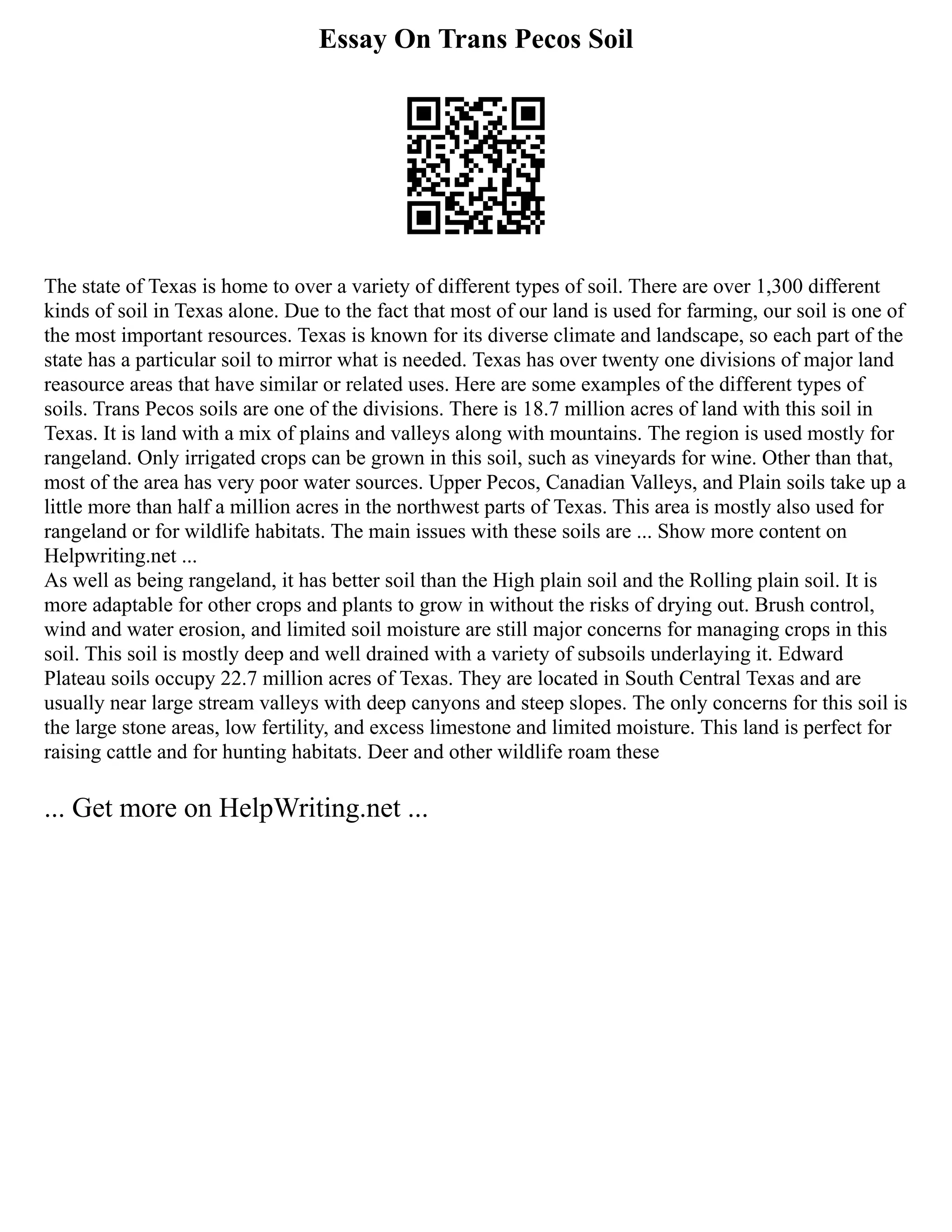 Essay On Trans Pecos Soil
The state of Texas is home to over a variety of different types of soil. There are over 1,300 different
kinds of soil in Texas alone. Due to the fact that most of our land is used for farming, our soil is one of
the most important resources. Texas is known for its diverse climate and landscape, so each part of the
state has a particular soil to mirror what is needed. Texas has over twenty one divisions of major land
reasource areas that have similar or related uses. Here are some examples of the different types of
soils. Trans Pecos soils are one of the divisions. There is 18.7 million acres of land with this soil in
Texas. It is land with a mix of plains and valleys along with mountains. The region is used mostly for
rangeland. Only irrigated crops can be grown in this soil, such as vineyards for wine. Other than that,
most of the area has very poor water sources. Upper Pecos, Canadian Valleys, and Plain soils take up a
little more than half a million acres in the northwest parts of Texas. This area is mostly also used for
rangeland or for wildlife habitats. The main issues with these soils are ... Show more content on
Helpwriting.net ...
As well as being rangeland, it has better soil than the High plain soil and the Rolling plain soil. It is
more adaptable for other crops and plants to grow in without the risks of drying out. Brush control,
wind and water erosion, and limited soil moisture are still major concerns for managing crops in this
soil. This soil is mostly deep and well drained with a variety of subsoils underlaying it. Edward
Plateau soils occupy 22.7 million acres of Texas. They are located in South Central Texas and are
usually near large stream valleys with deep canyons and steep slopes. The only concerns for this soil is
the large stone areas, low fertility, and excess limestone and limited moisture. This land is perfect for
raising cattle and for hunting habitats. Deer and other wildlife roam these
... Get more on HelpWriting.net ...
 