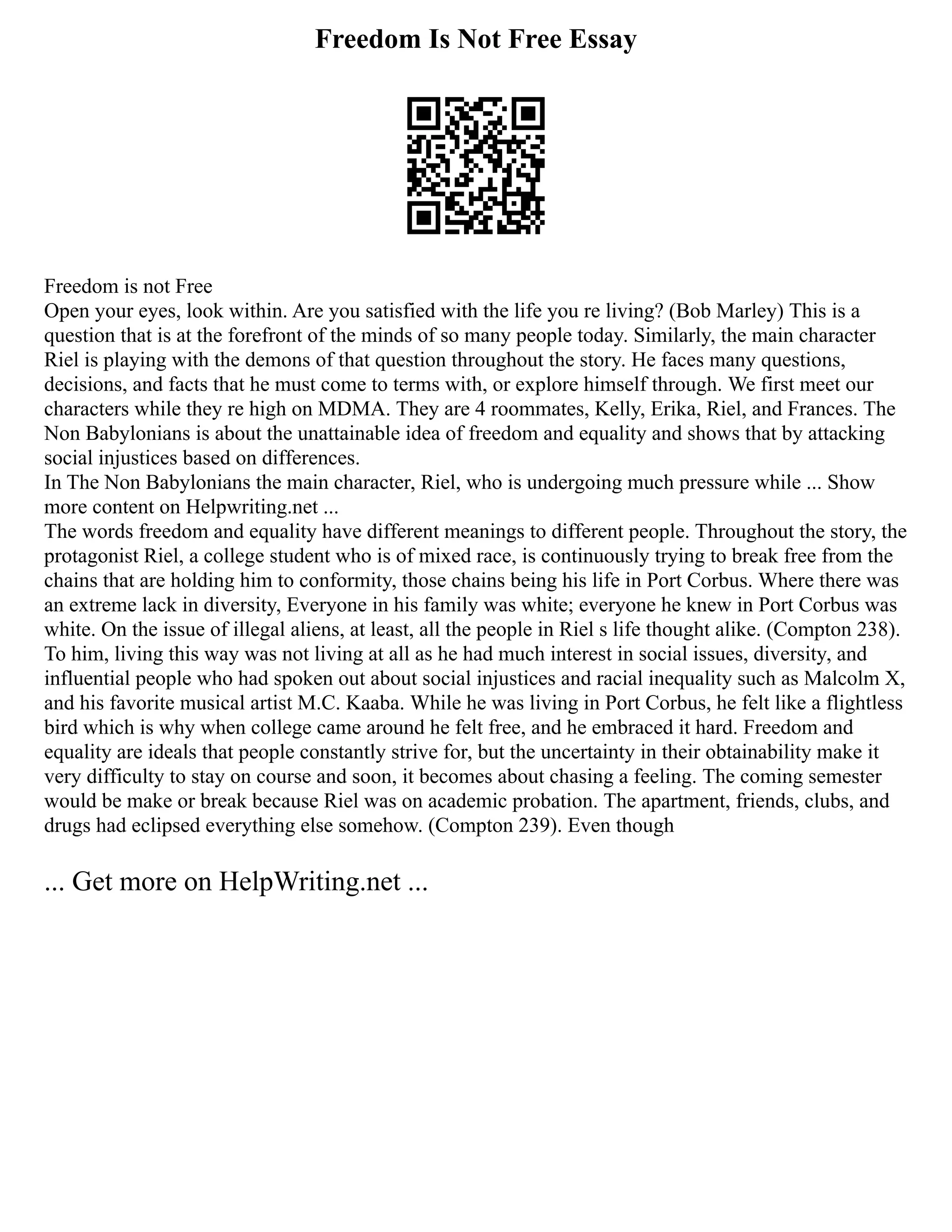 Freedom Is Not Free Essay
Freedom is not Free
Open your eyes, look within. Are you satisfied with the life you re living? (Bob Marley) This is a
question that is at the forefront of the minds of so many people today. Similarly, the main character
Riel is playing with the demons of that question throughout the story. He faces many questions,
decisions, and facts that he must come to terms with, or explore himself through. We first meet our
characters while they re high on MDMA. They are 4 roommates, Kelly, Erika, Riel, and Frances. The
Non Babylonians is about the unattainable idea of freedom and equality and shows that by attacking
social injustices based on differences.
In The Non Babylonians the main character, Riel, who is undergoing much pressure while ... Show
more content on Helpwriting.net ...
The words freedom and equality have different meanings to different people. Throughout the story, the
protagonist Riel, a college student who is of mixed race, is continuously trying to break free from the
chains that are holding him to conformity, those chains being his life in Port Corbus. Where there was
an extreme lack in diversity, Everyone in his family was white; everyone he knew in Port Corbus was
white. On the issue of illegal aliens, at least, all the people in Riel s life thought alike. (Compton 238).
To him, living this way was not living at all as he had much interest in social issues, diversity, and
influential people who had spoken out about social injustices and racial inequality such as Malcolm X,
and his favorite musical artist M.C. Kaaba. While he was living in Port Corbus, he felt like a flightless
bird which is why when college came around he felt free, and he embraced it hard. Freedom and
equality are ideals that people constantly strive for, but the uncertainty in their obtainability make it
very difficulty to stay on course and soon, it becomes about chasing a feeling. The coming semester
would be make or break because Riel was on academic probation. The apartment, friends, clubs, and
drugs had eclipsed everything else somehow. (Compton 239). Even though
... Get more on HelpWriting.net ...
 