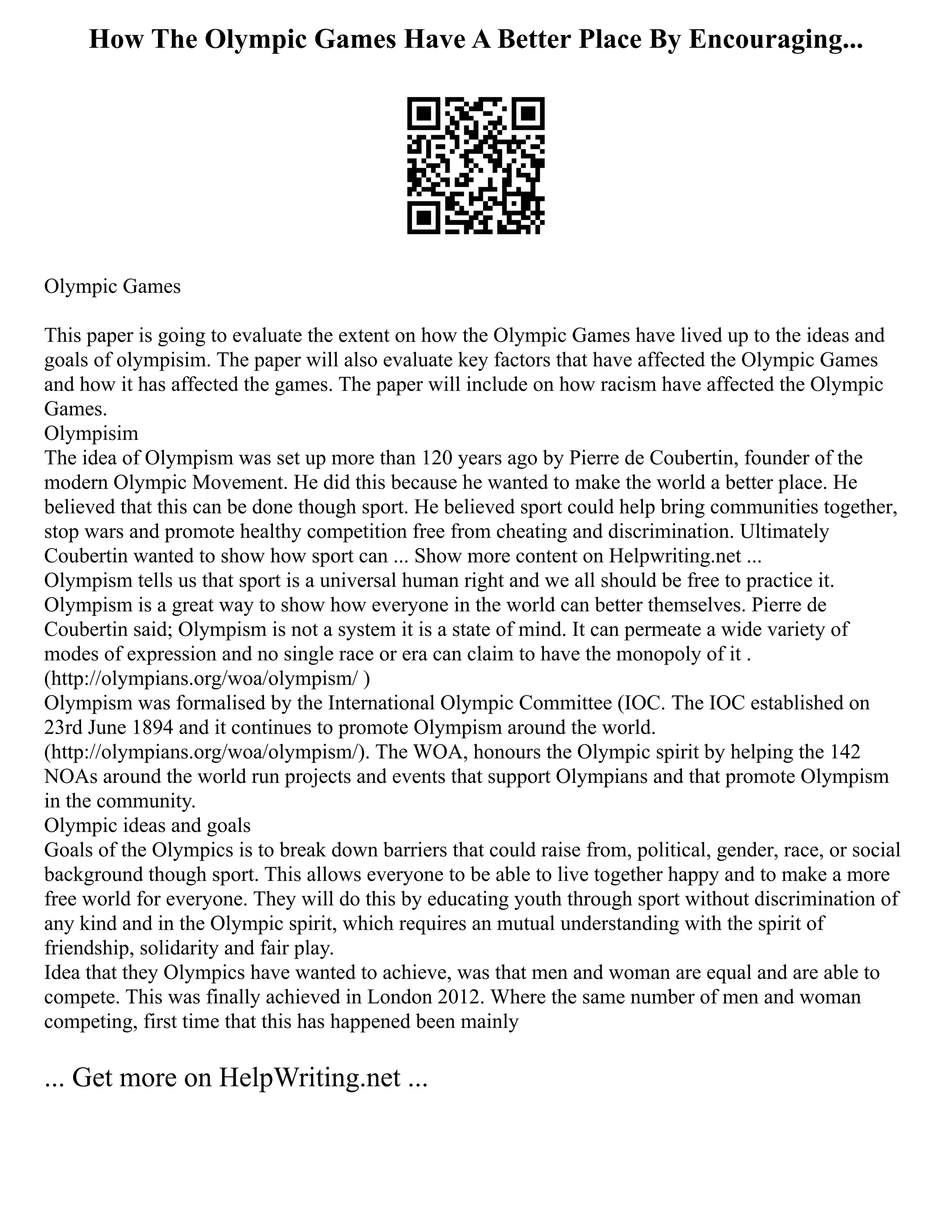How The Olympic Games Have A Better Place By Encouraging...
Olympic Games
This paper is going to evaluate the extent on how the Olympic Games have lived up to the ideas and
goals of olympisim. The paper will also evaluate key factors that have affected the Olympic Games
and how it has affected the games. The paper will include on how racism have affected the Olympic
Games.
Olympisim
The idea of Olympism was set up more than 120 years ago by Pierre de Coubertin, founder of the
modern Olympic Movement. He did this because he wanted to make the world a better place. He
believed that this can be done though sport. He believed sport could help bring communities together,
stop wars and promote healthy competition free from cheating and discrimination. Ultimately
Coubertin wanted to show how sport can ... Show more content on Helpwriting.net ...
Olympism tells us that sport is a universal human right and we all should be free to practice it.
Olympism is a great way to show how everyone in the world can better themselves. Pierre de
Coubertin said; Olympism is not a system it is a state of mind. It can permeate a wide variety of
modes of expression and no single race or era can claim to have the monopoly of it .
(http://olympians.org/woa/olympism/ )
Olympism was formalised by the International Olympic Committee (IOC. The IOC established on
23rd June 1894 and it continues to promote Olympism around the world.
(http://olympians.org/woa/olympism/). The WOA, honours the Olympic spirit by helping the 142
NOAs around the world run projects and events that support Olympians and that promote Olympism
in the community.
Olympic ideas and goals
Goals of the Olympics is to break down barriers that could raise from, political, gender, race, or social
background though sport. This allows everyone to be able to live together happy and to make a more
free world for everyone. They will do this by educating youth through sport without discrimination of
any kind and in the Olympic spirit, which requires an mutual understanding with the spirit of
friendship, solidarity and fair play.
Idea that they Olympics have wanted to achieve, was that men and woman are equal and are able to
compete. This was finally achieved in London 2012. Where the same number of men and woman
competing, first time that this has happened been mainly
... Get more on HelpWriting.net ...
 