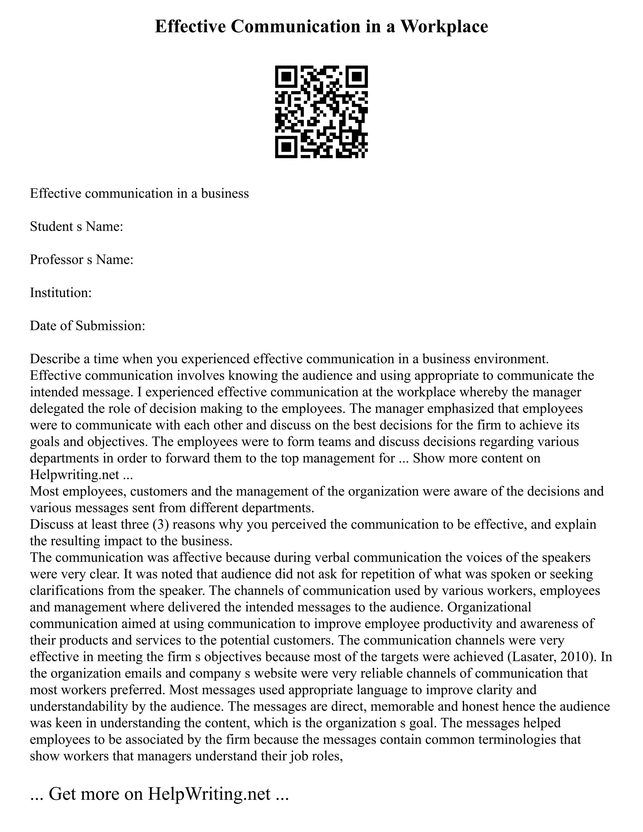 Effective Communication in a Workplace
Effective communication in a business
Student s Name:
Professor s Name:
Institution:
Date of Submission:
Describe a time when you experienced effective communication in a business environment.
Effective communication involves knowing the audience and using appropriate to communicate the
intended message. I experienced effective communication at the workplace whereby the manager
delegated the role of decision making to the employees. The manager emphasized that employees
were to communicate with each other and discuss on the best decisions for the firm to achieve its
goals and objectives. The employees were to form teams and discuss decisions regarding various
departments in order to forward them to the top management for ... Show more content on
Helpwriting.net ...
Most employees, customers and the management of the organization were aware of the decisions and
various messages sent from different departments.
Discuss at least three (3) reasons why you perceived the communication to be effective, and explain
the resulting impact to the business.
The communication was affective because during verbal communication the voices of the speakers
were very clear. It was noted that audience did not ask for repetition of what was spoken or seeking
clarifications from the speaker. The channels of communication used by various workers, employees
and management where delivered the intended messages to the audience. Organizational
communication aimed at using communication to improve employee productivity and awareness of
their products and services to the potential customers. The communication channels were very
effective in meeting the firm s objectives because most of the targets were achieved (Lasater, 2010). In
the organization emails and company s website were very reliable channels of communication that
most workers preferred. Most messages used appropriate language to improve clarity and
understandability by the audience. The messages are direct, memorable and honest hence the audience
was keen in understanding the content, which is the organization s goal. The messages helped
employees to be associated by the firm because the messages contain common terminologies that
show workers that managers understand their job roles,
... Get more on HelpWriting.net ...
 