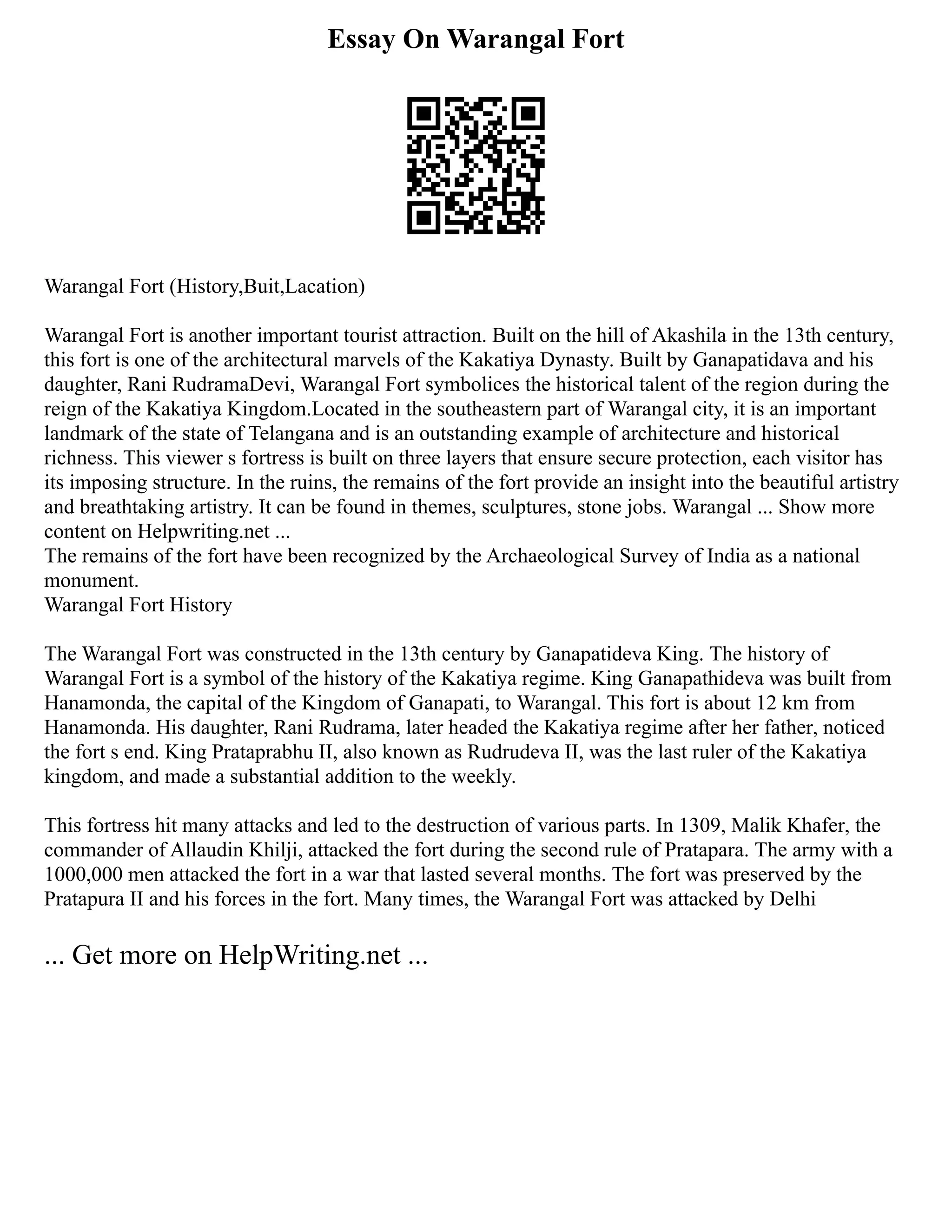 Essay On Warangal Fort
Warangal Fort (History,Buit,Lacation)
Warangal Fort is another important tourist attraction. Built on the hill of Akashila in the 13th century,
this fort is one of the architectural marvels of the Kakatiya Dynasty. Built by Ganapatidava and his
daughter, Rani RudramaDevi, Warangal Fort symbolices the historical talent of the region during the
reign of the Kakatiya Kingdom.Located in the southeastern part of Warangal city, it is an important
landmark of the state of Telangana and is an outstanding example of architecture and historical
richness. This viewer s fortress is built on three layers that ensure secure protection, each visitor has
its imposing structure. In the ruins, the remains of the fort provide an insight into the beautiful artistry
and breathtaking artistry. It can be found in themes, sculptures, stone jobs. Warangal ... Show more
content on Helpwriting.net ...
The remains of the fort have been recognized by the Archaeological Survey of India as a national
monument.
Warangal Fort History
The Warangal Fort was constructed in the 13th century by Ganapatideva King. The history of
Warangal Fort is a symbol of the history of the Kakatiya regime. King Ganapathideva was built from
Hanamonda, the capital of the Kingdom of Ganapati, to Warangal. This fort is about 12 km from
Hanamonda. His daughter, Rani Rudrama, later headed the Kakatiya regime after her father, noticed
the fort s end. King Prataprabhu II, also known as Rudrudeva II, was the last ruler of the Kakatiya
kingdom, and made a substantial addition to the weekly.
This fortress hit many attacks and led to the destruction of various parts. In 1309, Malik Khafer, the
commander of Allaudin Khilji, attacked the fort during the second rule of Pratapara. The army with a
1000,000 men attacked the fort in a war that lasted several months. The fort was preserved by the
Pratapura II and his forces in the fort. Many times, the Warangal Fort was attacked by Delhi
... Get more on HelpWriting.net ...
 