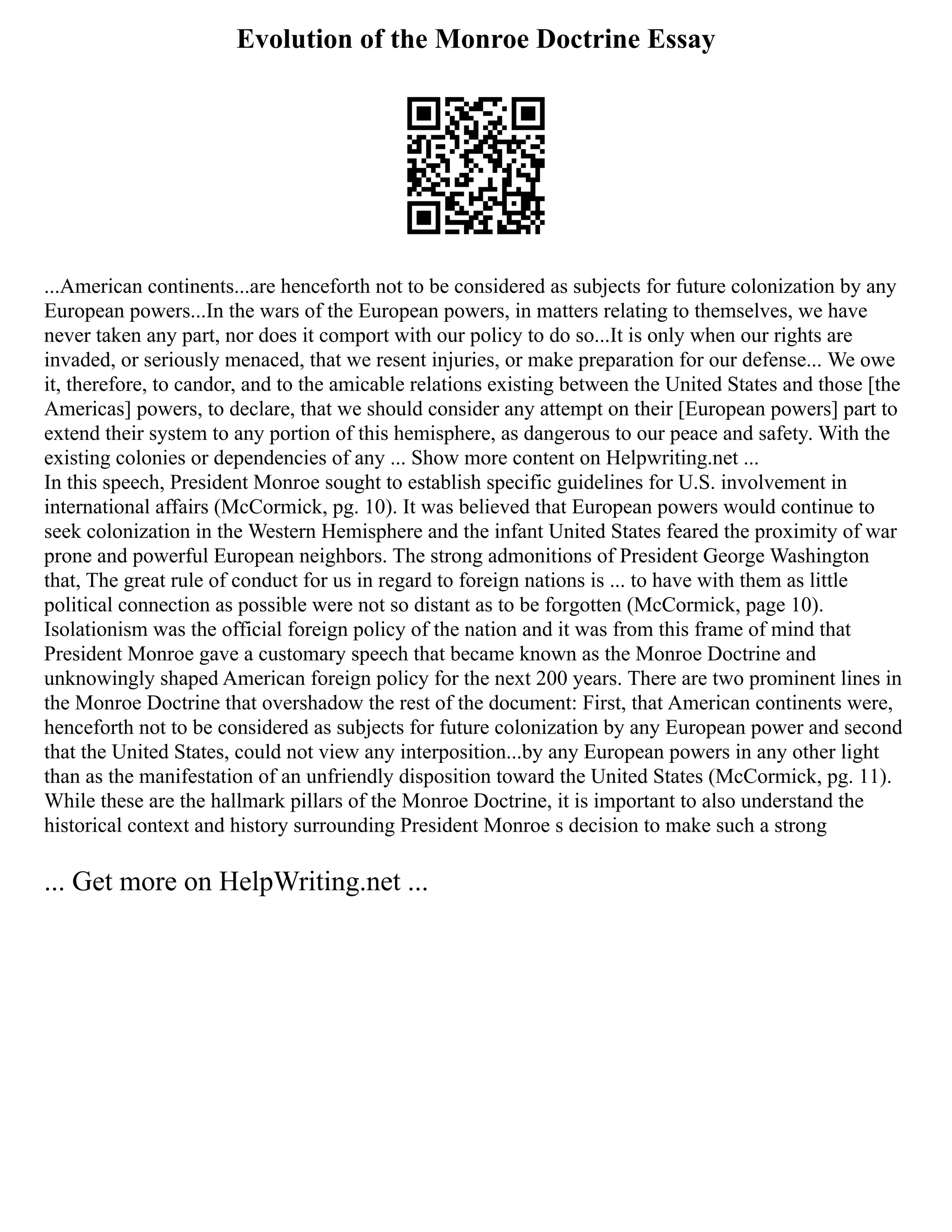 Evolution of the Monroe Doctrine Essay
...American continents...are henceforth not to be considered as subjects for future colonization by any
European powers...In the wars of the European powers, in matters relating to themselves, we have
never taken any part, nor does it comport with our policy to do so...It is only when our rights are
invaded, or seriously menaced, that we resent injuries, or make preparation for our defense... We owe
it, therefore, to candor, and to the amicable relations existing between the United States and those [the
Americas] powers, to declare, that we should consider any attempt on their [European powers] part to
extend their system to any portion of this hemisphere, as dangerous to our peace and safety. With the
existing colonies or dependencies of any ... Show more content on Helpwriting.net ...
In this speech, President Monroe sought to establish specific guidelines for U.S. involvement in
international affairs (McCormick, pg. 10). It was believed that European powers would continue to
seek colonization in the Western Hemisphere and the infant United States feared the proximity of war
prone and powerful European neighbors. The strong admonitions of President George Washington
that, The great rule of conduct for us in regard to foreign nations is ... to have with them as little
political connection as possible were not so distant as to be forgotten (McCormick, page 10).
Isolationism was the official foreign policy of the nation and it was from this frame of mind that
President Monroe gave a customary speech that became known as the Monroe Doctrine and
unknowingly shaped American foreign policy for the next 200 years. There are two prominent lines in
the Monroe Doctrine that overshadow the rest of the document: First, that American continents were,
henceforth not to be considered as subjects for future colonization by any European power and second
that the United States, could not view any interposition...by any European powers in any other light
than as the manifestation of an unfriendly disposition toward the United States (McCormick, pg. 11).
While these are the hallmark pillars of the Monroe Doctrine, it is important to also understand the
historical context and history surrounding President Monroe s decision to make such a strong
... Get more on HelpWriting.net ...
 