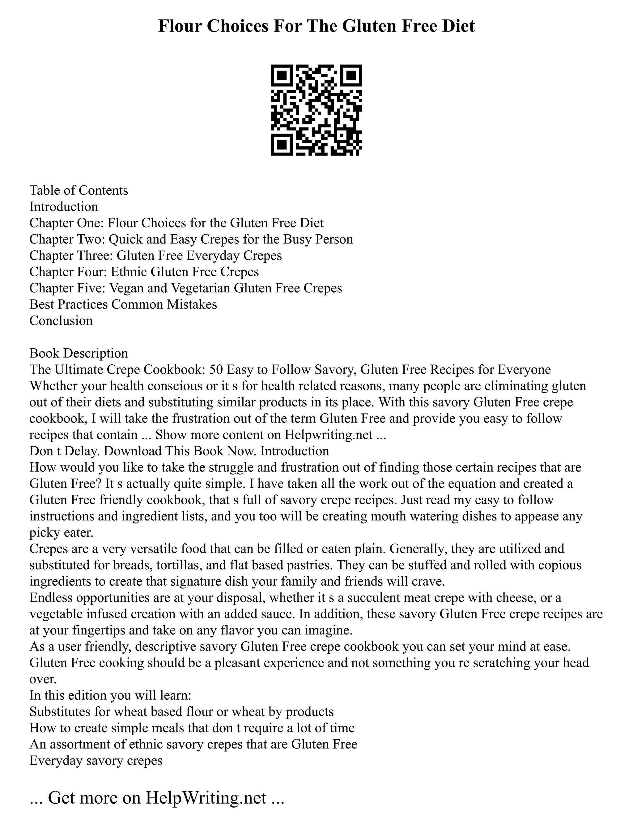 Flour Choices For The Gluten Free Diet
Table of Contents
Introduction
Chapter One: Flour Choices for the Gluten Free Diet
Chapter Two: Quick and Easy Crepes for the Busy Person
Chapter Three: Gluten Free Everyday Crepes
Chapter Four: Ethnic Gluten Free Crepes
Chapter Five: Vegan and Vegetarian Gluten Free Crepes
Best Practices Common Mistakes
Conclusion
Book Description
The Ultimate Crepe Cookbook: 50 Easy to Follow Savory, Gluten Free Recipes for Everyone
Whether your health conscious or it s for health related reasons, many people are eliminating gluten
out of their diets and substituting similar products in its place. With this savory Gluten Free crepe
cookbook, I will take the frustration out of the term Gluten Free and provide you easy to follow
recipes that contain ... Show more content on Helpwriting.net ...
Don t Delay. Download This Book Now. Introduction
How would you like to take the struggle and frustration out of finding those certain recipes that are
Gluten Free? It s actually quite simple. I have taken all the work out of the equation and created a
Gluten Free friendly cookbook, that s full of savory crepe recipes. Just read my easy to follow
instructions and ingredient lists, and you too will be creating mouth watering dishes to appease any
picky eater.
Crepes are a very versatile food that can be filled or eaten plain. Generally, they are utilized and
substituted for breads, tortillas, and flat based pastries. They can be stuffed and rolled with copious
ingredients to create that signature dish your family and friends will crave.
Endless opportunities are at your disposal, whether it s a succulent meat crepe with cheese, or a
vegetable infused creation with an added sauce. In addition, these savory Gluten Free crepe recipes are
at your fingertips and take on any flavor you can imagine.
As a user friendly, descriptive savory Gluten Free crepe cookbook you can set your mind at ease.
Gluten Free cooking should be a pleasant experience and not something you re scratching your head
over.
In this edition you will learn:
Substitutes for wheat based flour or wheat by products
How to create simple meals that don t require a lot of time
An assortment of ethnic savory crepes that are Gluten Free
Everyday savory crepes
... Get more on HelpWriting.net ...
 