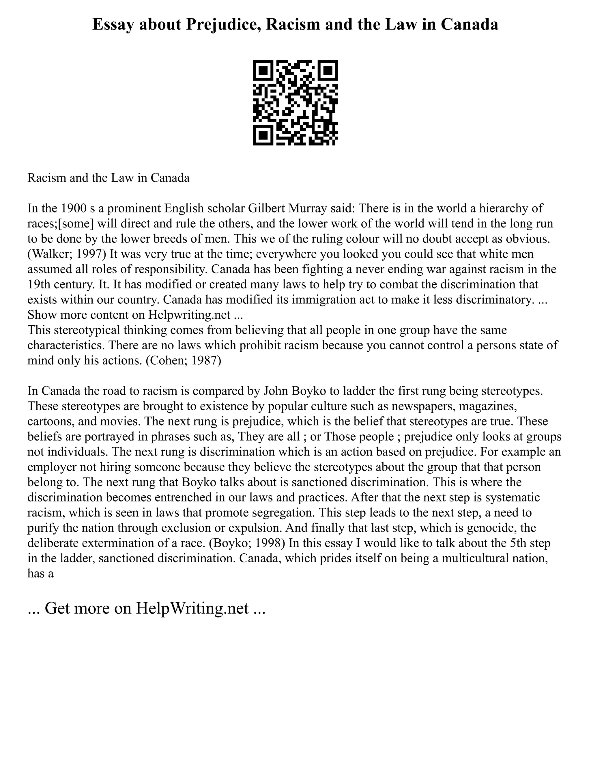 Essay about Prejudice, Racism and the Law in Canada
Racism and the Law in Canada
In the 1900 s a prominent English scholar Gilbert Murray said: There is in the world a hierarchy of
races;[some] will direct and rule the others, and the lower work of the world will tend in the long run
to be done by the lower breeds of men. This we of the ruling colour will no doubt accept as obvious.
(Walker; 1997) It was very true at the time; everywhere you looked you could see that white men
assumed all roles of responsibility. Canada has been fighting a never ending war against racism in the
19th century. It. It has modified or created many laws to help try to combat the discrimination that
exists within our country. Canada has modified its immigration act to make it less discriminatory. ...
Show more content on Helpwriting.net ...
This stereotypical thinking comes from believing that all people in one group have the same
characteristics. There are no laws which prohibit racism because you cannot control a persons state of
mind only his actions. (Cohen; 1987)
In Canada the road to racism is compared by John Boyko to ladder the first rung being stereotypes.
These stereotypes are brought to existence by popular culture such as newspapers, magazines,
cartoons, and movies. The next rung is prejudice, which is the belief that stereotypes are true. These
beliefs are portrayed in phrases such as, They are all ; or Those people ; prejudice only looks at groups
not individuals. The next rung is discrimination which is an action based on prejudice. For example an
employer not hiring someone because they believe the stereotypes about the group that that person
belong to. The next rung that Boyko talks about is sanctioned discrimination. This is where the
discrimination becomes entrenched in our laws and practices. After that the next step is systematic
racism, which is seen in laws that promote segregation. This step leads to the next step, a need to
purify the nation through exclusion or expulsion. And finally that last step, which is genocide, the
deliberate extermination of a race. (Boyko; 1998) In this essay I would like to talk about the 5th step
in the ladder, sanctioned discrimination. Canada, which prides itself on being a multicultural nation,
has a
... Get more on HelpWriting.net ...
 