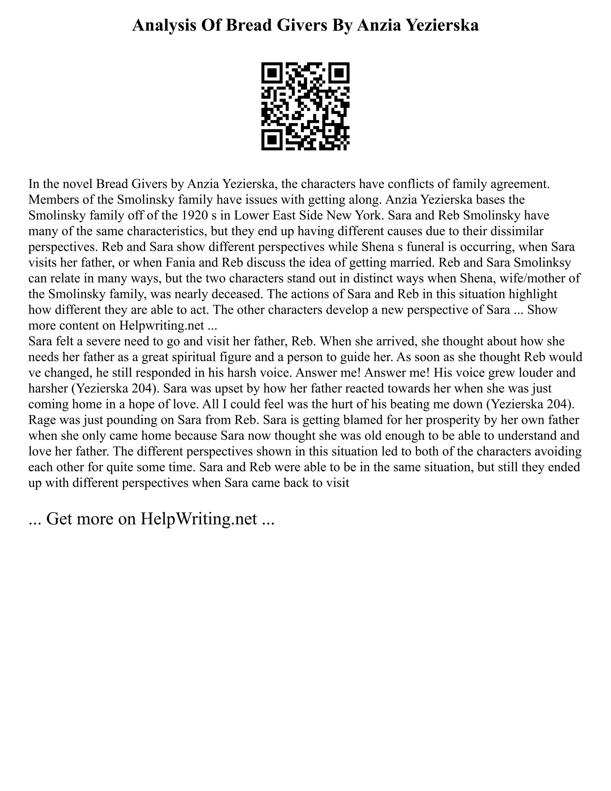 Analysis Of Bread Givers By Anzia Yezierska
In the novel Bread Givers by Anzia Yezierska, the characters have conflicts of family agreement.
Members of the Smolinsky family have issues with getting along. Anzia Yezierska bases the
Smolinsky family off of the 1920 s in Lower East Side New York. Sara and Reb Smolinsky have
many of the same characteristics, but they end up having different causes due to their dissimilar
perspectives. Reb and Sara show different perspectives while Shena s funeral is occurring, when Sara
visits her father, or when Fania and Reb discuss the idea of getting married. Reb and Sara Smolinksy
can relate in many ways, but the two characters stand out in distinct ways when Shena, wife/mother of
the Smolinsky family, was nearly deceased. The actions of Sara and Reb in this situation highlight
how different they are able to act. The other characters develop a new perspective of Sara ... Show
more content on Helpwriting.net ...
Sara felt a severe need to go and visit her father, Reb. When she arrived, she thought about how she
needs her father as a great spiritual figure and a person to guide her. As soon as she thought Reb would
ve changed, he still responded in his harsh voice. Answer me! Answer me! His voice grew louder and
harsher (Yezierska 204). Sara was upset by how her father reacted towards her when she was just
coming home in a hope of love. All I could feel was the hurt of his beating me down (Yezierska 204).
Rage was just pounding on Sara from Reb. Sara is getting blamed for her prosperity by her own father
when she only came home because Sara now thought she was old enough to be able to understand and
love her father. The different perspectives shown in this situation led to both of the characters avoiding
each other for quite some time. Sara and Reb were able to be in the same situation, but still they ended
up with different perspectives when Sara came back to visit
... Get more on HelpWriting.net ...
 