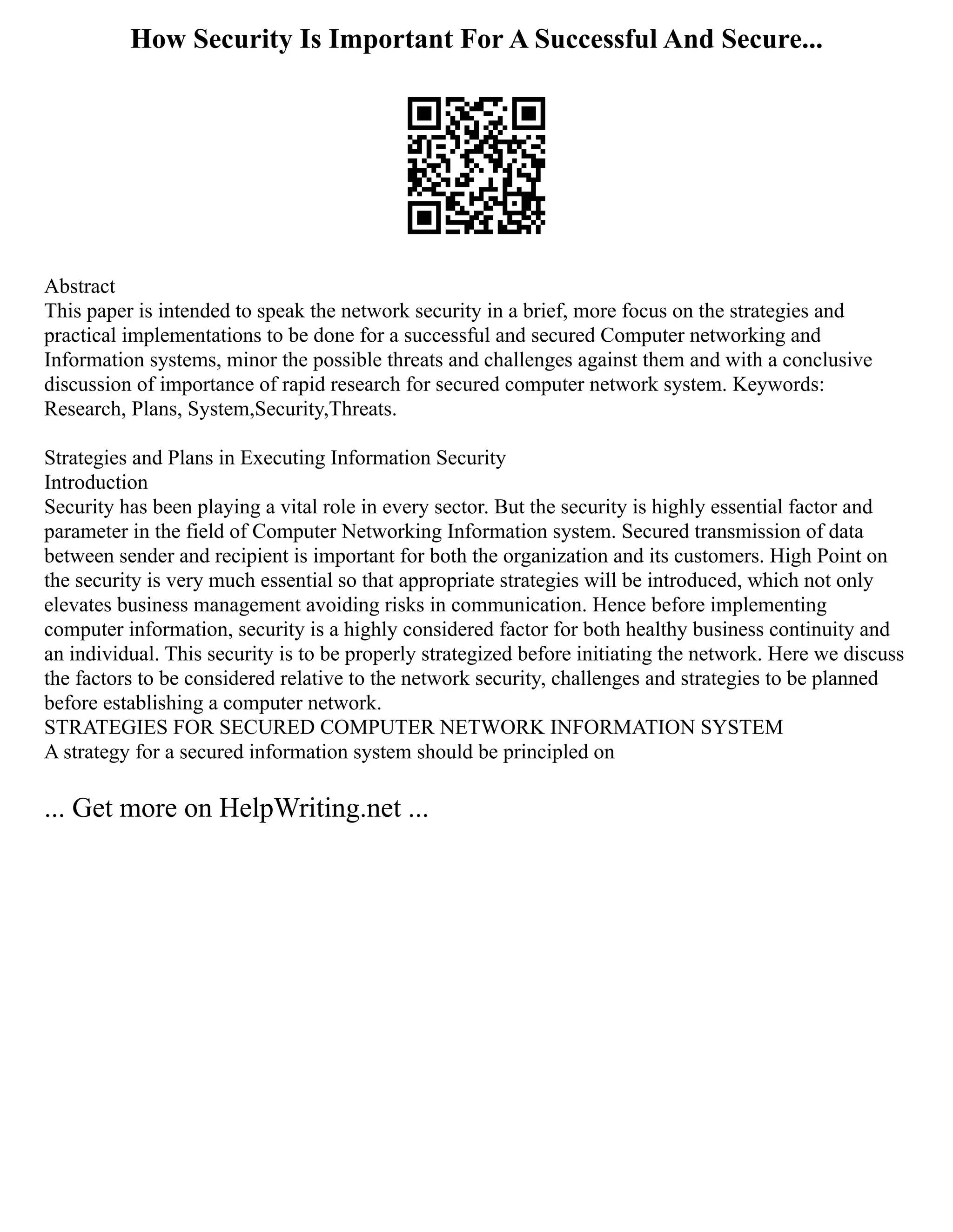 How Security Is Important For A Successful And Secure...
Abstract
This paper is intended to speak the network security in a brief, more focus on the strategies and
practical implementations to be done for a successful and secured Computer networking and
Information systems, minor the possible threats and challenges against them and with a conclusive
discussion of importance of rapid research for secured computer network system. Keywords:
Research, Plans, System,Security,Threats.
Strategies and Plans in Executing Information Security
Introduction
Security has been playing a vital role in every sector. But the security is highly essential factor and
parameter in the field of Computer Networking Information system. Secured transmission of data
between sender and recipient is important for both the organization and its customers. High Point on
the security is very much essential so that appropriate strategies will be introduced, which not only
elevates business management avoiding risks in communication. Hence before implementing
computer information, security is a highly considered factor for both healthy business continuity and
an individual. This security is to be properly strategized before initiating the network. Here we discuss
the factors to be considered relative to the network security, challenges and strategies to be planned
before establishing a computer network.
STRATEGIES FOR SECURED COMPUTER NETWORK INFORMATION SYSTEM
A strategy for a secured information system should be principled on
... Get more on HelpWriting.net ...
 