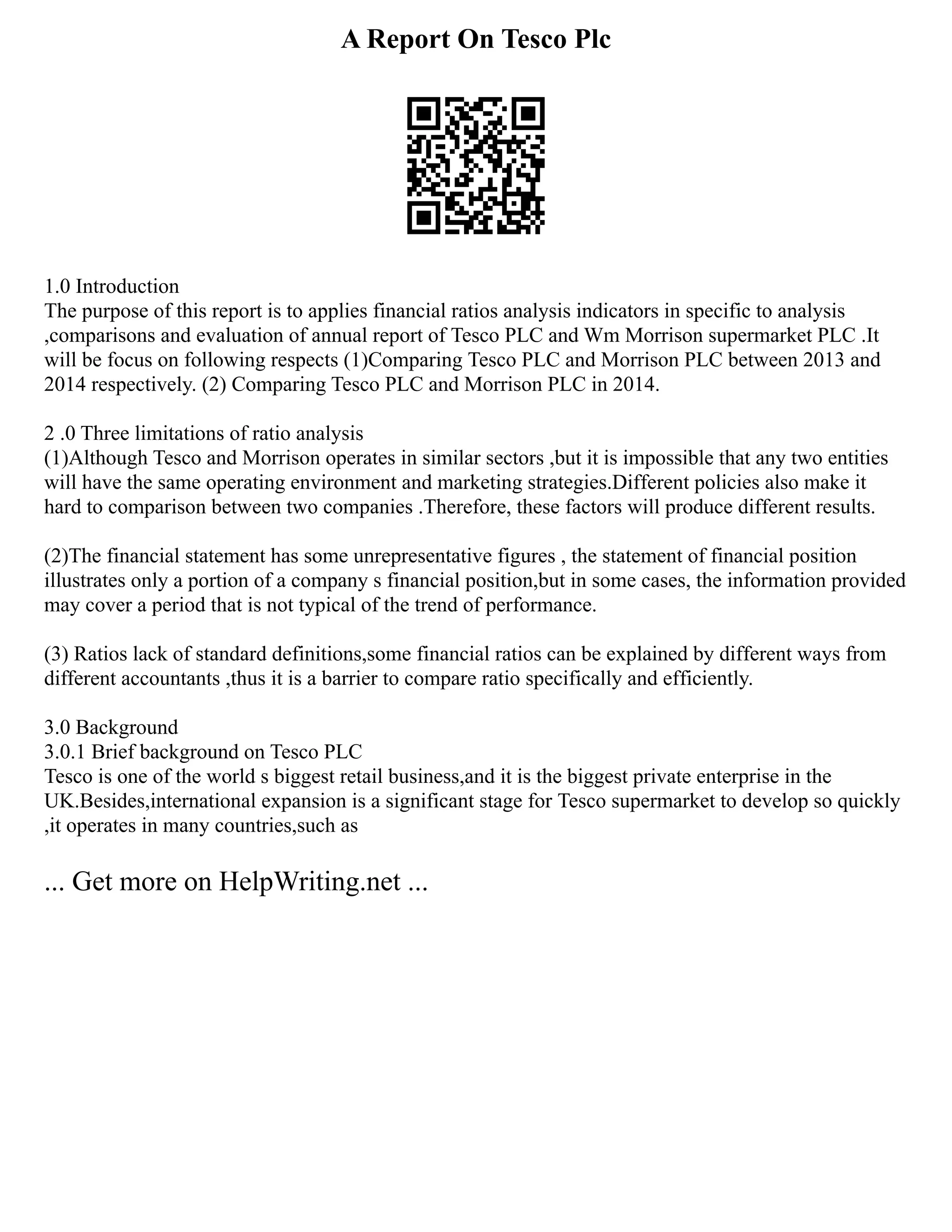 A Report On Tesco Plc
1.0 Introduction
The purpose of this report is to applies financial ratios analysis indicators in specific to analysis
,comparisons and evaluation of annual report of Tesco PLC and Wm Morrison supermarket PLC .It
will be focus on following respects (1)Comparing Tesco PLC and Morrison PLC between 2013 and
2014 respectively. (2) Comparing Tesco PLC and Morrison PLC in 2014.
2 .0 Three limitations of ratio analysis
(1)Although Tesco and Morrison operates in similar sectors ,but it is impossible that any two entities
will have the same operating environment and marketing strategies.Different policies also make it
hard to comparison between two companies .Therefore, these factors will produce different results.
(2)The financial statement has some unrepresentative figures , the statement of financial position
illustrates only a portion of a company s financial position,but in some cases, the information provided
may cover a period that is not typical of the trend of performance.
(3) Ratios lack of standard definitions,some financial ratios can be explained by different ways from
different accountants ,thus it is a barrier to compare ratio specifically and efficiently.
3.0 Background
3.0.1 Brief background on Tesco PLC
Tesco is one of the world s biggest retail business,and it is the biggest private enterprise in the
UK.Besides,international expansion is a significant stage for Tesco supermarket to develop so quickly
,it operates in many countries,such as
... Get more on HelpWriting.net ...
 