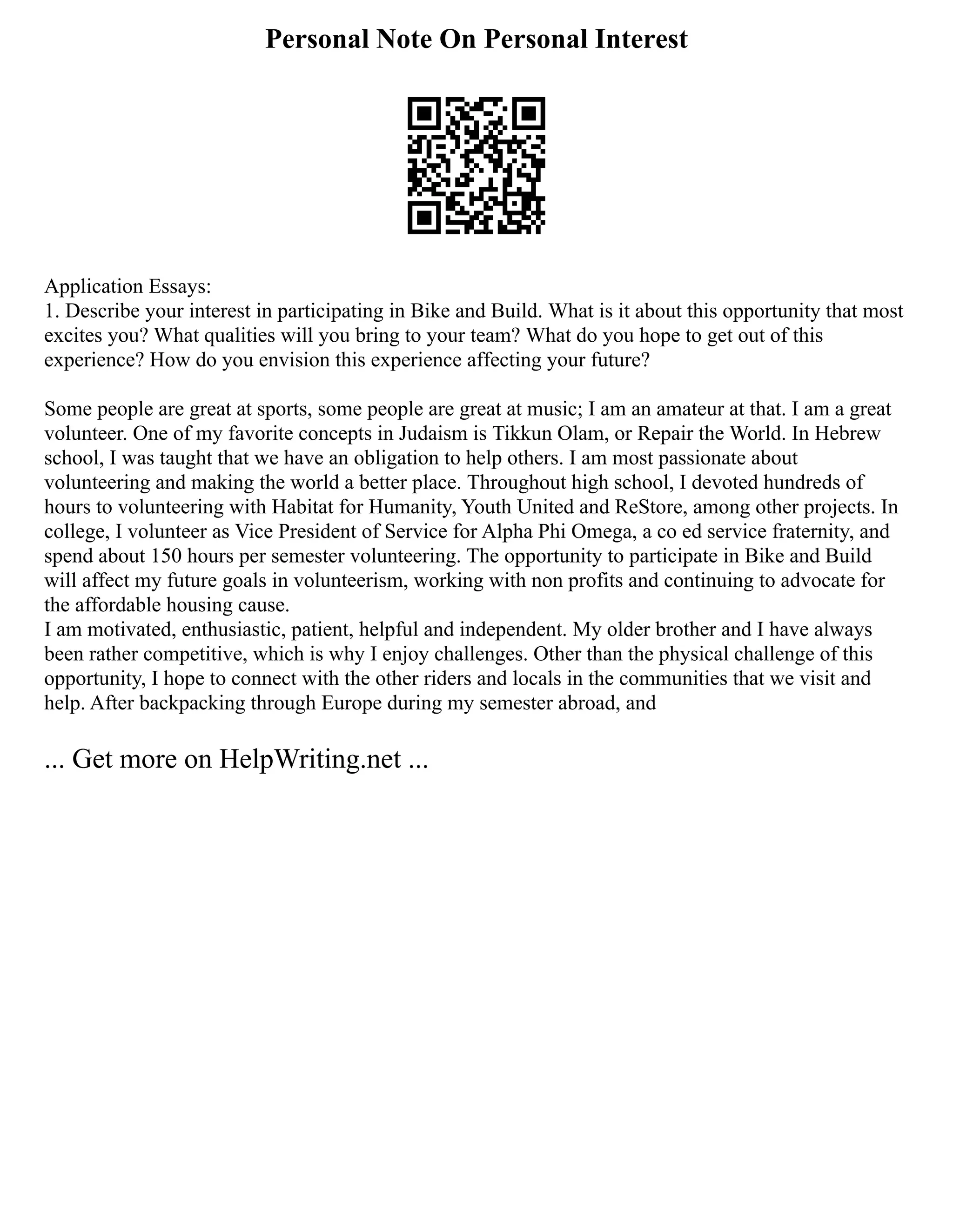 Personal Note On Personal Interest
Application Essays:
1. Describe your interest in participating in Bike and Build. What is it about this opportunity that most
excites you? What qualities will you bring to your team? What do you hope to get out of this
experience? How do you envision this experience affecting your future?
Some people are great at sports, some people are great at music; I am an amateur at that. I am a great
volunteer. One of my favorite concepts in Judaism is Tikkun Olam, or Repair the World. In Hebrew
school, I was taught that we have an obligation to help others. I am most passionate about
volunteering and making the world a better place. Throughout high school, I devoted hundreds of
hours to volunteering with Habitat for Humanity, Youth United and ReStore, among other projects. In
college, I volunteer as Vice President of Service for Alpha Phi Omega, a co ed service fraternity, and
spend about 150 hours per semester volunteering. The opportunity to participate in Bike and Build
will affect my future goals in volunteerism, working with non profits and continuing to advocate for
the affordable housing cause.
I am motivated, enthusiastic, patient, helpful and independent. My older brother and I have always
been rather competitive, which is why I enjoy challenges. Other than the physical challenge of this
opportunity, I hope to connect with the other riders and locals in the communities that we visit and
help. After backpacking through Europe during my semester abroad, and
... Get more on HelpWriting.net ...
 