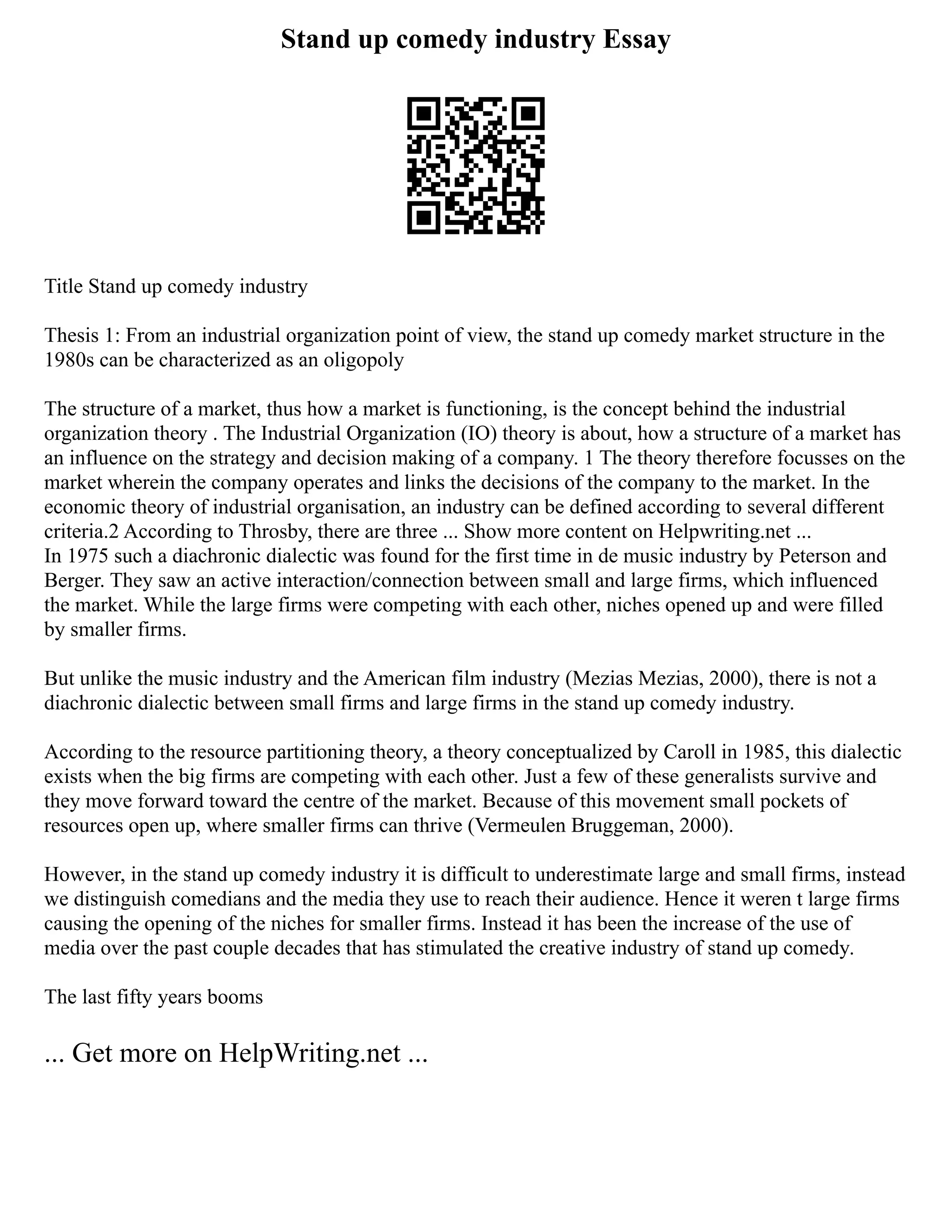 Stand up comedy industry Essay
Title Stand up comedy industry
Thesis 1: From an industrial organization point of view, the stand up comedy market structure in the
1980s can be characterized as an oligopoly
The structure of a market, thus how a market is functioning, is the concept behind the industrial
organization theory . The Industrial Organization (IO) theory is about, how a structure of a market has
an influence on the strategy and decision making of a company. 1 The theory therefore focusses on the
market wherein the company operates and links the decisions of the company to the market. In the
economic theory of industrial organisation, an industry can be defined according to several different
criteria.2 According to Throsby, there are three ... Show more content on Helpwriting.net ...
In 1975 such a diachronic dialectic was found for the first time in de music industry by Peterson and
Berger. They saw an active interaction/connection between small and large firms, which influenced
the market. While the large firms were competing with each other, niches opened up and were filled
by smaller firms.
But unlike the music industry and the American film industry (Mezias Mezias, 2000), there is not a
diachronic dialectic between small firms and large firms in the stand up comedy industry.
According to the resource partitioning theory, a theory conceptualized by Caroll in 1985, this dialectic
exists when the big firms are competing with each other. Just a few of these generalists survive and
they move forward toward the centre of the market. Because of this movement small pockets of
resources open up, where smaller firms can thrive (Vermeulen Bruggeman, 2000).
However, in the stand up comedy industry it is difficult to underestimate large and small firms, instead
we distinguish comedians and the media they use to reach their audience. Hence it weren t large firms
causing the opening of the niches for smaller firms. Instead it has been the increase of the use of
media over the past couple decades that has stimulated the creative industry of stand up comedy.
The last fifty years booms
... Get more on HelpWriting.net ...
 