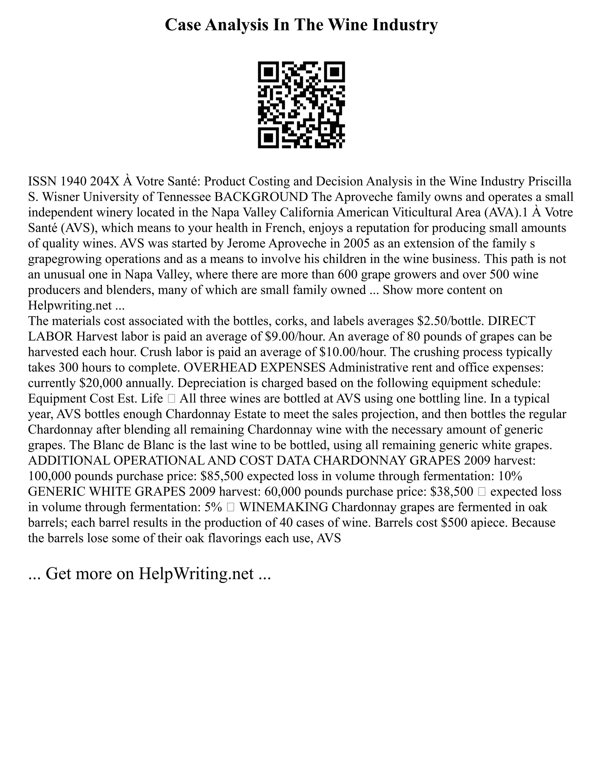 Case Analysis In The Wine Industry
ISSN 1940 204X À Votre Santé: Product Costing and Decision Analysis in the Wine Industry Priscilla
S. Wisner University of Tennessee BACKGROUND The Aproveche family owns and operates a small
independent winery located in the Napa Valley California American Viticultural Area (AVA).1 À Votre
Santé (AVS), which means to your health in French, enjoys a reputation for producing small amounts
of quality wines. AVS was started by Jerome Aproveche in 2005 as an extension of the family s
grapegrowing operations and as a means to involve his children in the wine business. This path is not
an unusual one in Napa Valley, where there are more than 600 grape growers and over 500 wine
producers and blenders, many of which are small family owned ... Show more content on
Helpwriting.net ...
The materials cost associated with the bottles, corks, and labels averages $2.50/bottle. DIRECT
LABOR Harvest labor is paid an average of $9.00/hour. An average of 80 pounds of grapes can be
harvested each hour. Crush labor is paid an average of $10.00/hour. The crushing process typically
takes 300 hours to complete. OVERHEAD EXPENSES Administrative rent and office expenses:
currently $20,000 annually. Depreciation is charged based on the following equipment schedule:
Equipment Cost Est. Life  All three wines are bottled at AVS using one bottling line. In a typical
year, AVS bottles enough Chardonnay Estate to meet the sales projection, and then bottles the regular
Chardonnay after blending all remaining Chardonnay wine with the necessary amount of generic
grapes. The Blanc de Blanc is the last wine to be bottled, using all remaining generic white grapes.
ADDITIONAL OPERATIONAL AND COST DATA CHARDONNAY GRAPES 2009 harvest:
100,000 pounds purchase price: $85,500 expected loss in volume through fermentation: 10%
GENERIC WHITE GRAPES 2009 harvest: 60,000 pounds purchase price: $38,500  expected loss
in volume through fermentation: 5%  WINEMAKING Chardonnay grapes are fermented in oak
barrels; each barrel results in the production of 40 cases of wine. Barrels cost $500 apiece. Because
the barrels lose some of their oak flavorings each use, AVS
... Get more on HelpWriting.net ...
 