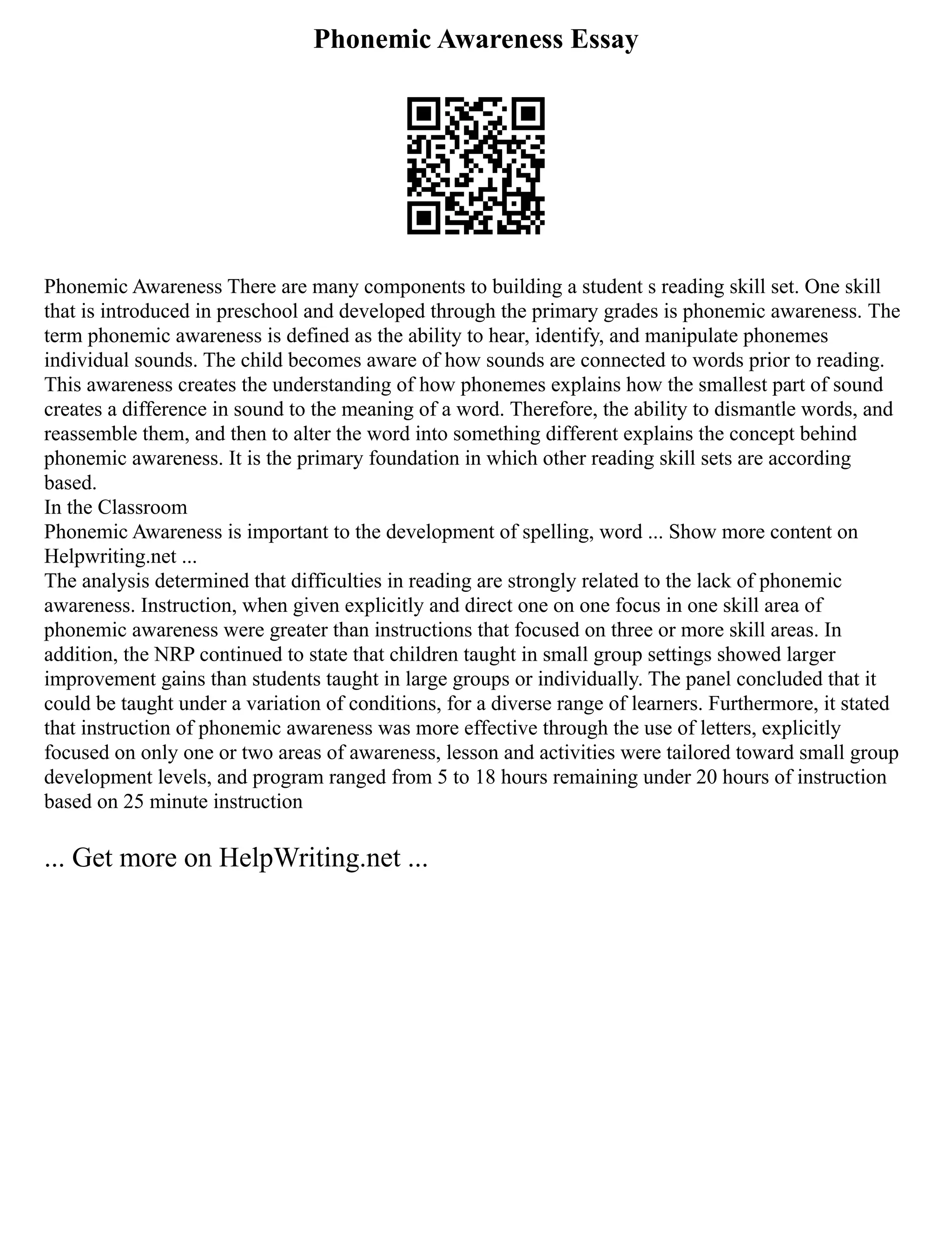 Phonemic Awareness Essay
Phonemic Awareness There are many components to building a student s reading skill set. One skill
that is introduced in preschool and developed through the primary grades is phonemic awareness. The
term phonemic awareness is defined as the ability to hear, identify, and manipulate phonemes
individual sounds. The child becomes aware of how sounds are connected to words prior to reading.
This awareness creates the understanding of how phonemes explains how the smallest part of sound
creates a difference in sound to the meaning of a word. Therefore, the ability to dismantle words, and
reassemble them, and then to alter the word into something different explains the concept behind
phonemic awareness. It is the primary foundation in which other reading skill sets are according
based.
In the Classroom
Phonemic Awareness is important to the development of spelling, word ... Show more content on
Helpwriting.net ...
The analysis determined that difficulties in reading are strongly related to the lack of phonemic
awareness. Instruction, when given explicitly and direct one on one focus in one skill area of
phonemic awareness were greater than instructions that focused on three or more skill areas. In
addition, the NRP continued to state that children taught in small group settings showed larger
improvement gains than students taught in large groups or individually. The panel concluded that it
could be taught under a variation of conditions, for a diverse range of learners. Furthermore, it stated
that instruction of phonemic awareness was more effective through the use of letters, explicitly
focused on only one or two areas of awareness, lesson and activities were tailored toward small group
development levels, and program ranged from 5 to 18 hours remaining under 20 hours of instruction
based on 25 minute instruction
... Get more on HelpWriting.net ...
 