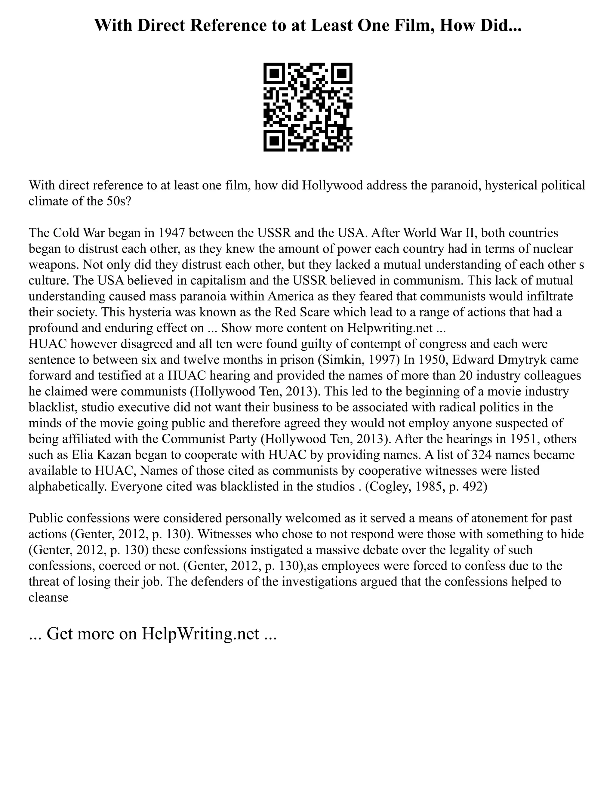 With Direct Reference to at Least One Film, How Did...
With direct reference to at least one film, how did Hollywood address the paranoid, hysterical political
climate of the 50s?
The Cold War began in 1947 between the USSR and the USA. After World War II, both countries
began to distrust each other, as they knew the amount of power each country had in terms of nuclear
weapons. Not only did they distrust each other, but they lacked a mutual understanding of each other s
culture. The USA believed in capitalism and the USSR believed in communism. This lack of mutual
understanding caused mass paranoia within America as they feared that communists would infiltrate
their society. This hysteria was known as the Red Scare which lead to a range of actions that had a
profound and enduring effect on ... Show more content on Helpwriting.net ...
HUAC however disagreed and all ten were found guilty of contempt of congress and each were
sentence to between six and twelve months in prison (Simkin, 1997) In 1950, Edward Dmytryk came
forward and testified at a HUAC hearing and provided the names of more than 20 industry colleagues
he claimed were communists (Hollywood Ten, 2013). This led to the beginning of a movie industry
blacklist, studio executive did not want their business to be associated with radical politics in the
minds of the movie going public and therefore agreed they would not employ anyone suspected of
being affiliated with the Communist Party (Hollywood Ten, 2013). After the hearings in 1951, others
such as Elia Kazan began to cooperate with HUAC by providing names. A list of 324 names became
available to HUAC, Names of those cited as communists by cooperative witnesses were listed
alphabetically. Everyone cited was blacklisted in the studios . (Cogley, 1985, p. 492)
Public confessions were considered personally welcomed as it served a means of atonement for past
actions (Genter, 2012, p. 130). Witnesses who chose to not respond were those with something to hide
(Genter, 2012, p. 130) these confessions instigated a massive debate over the legality of such
confessions, coerced or not. (Genter, 2012, p. 130),as employees were forced to confess due to the
threat of losing their job. The defenders of the investigations argued that the confessions helped to
cleanse
... Get more on HelpWriting.net ...
 