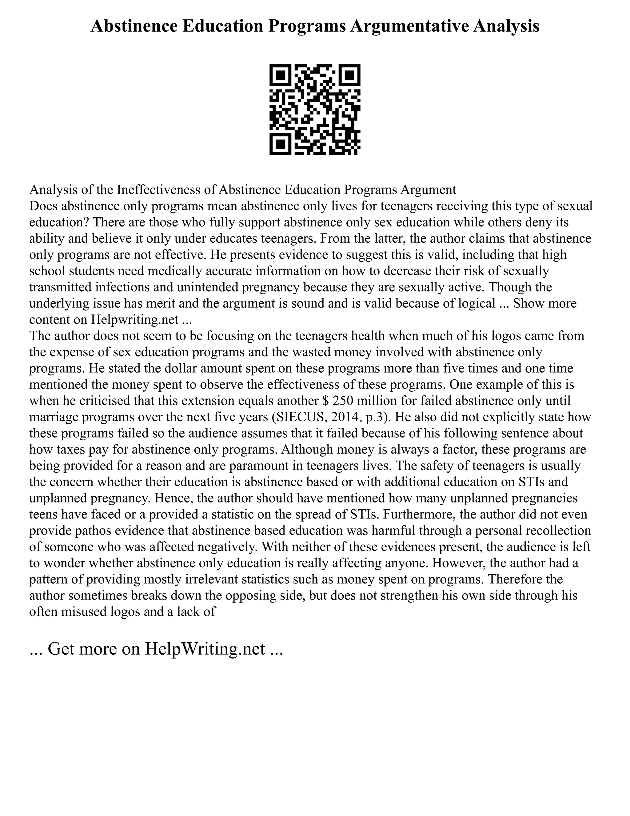 Abstinence Education Programs Argumentative Analysis
Analysis of the Ineffectiveness of Abstinence Education Programs Argument
Does abstinence only programs mean abstinence only lives for teenagers receiving this type of sexual
education? There are those who fully support abstinence only sex education while others deny its
ability and believe it only under educates teenagers. From the latter, the author claims that abstinence
only programs are not effective. He presents evidence to suggest this is valid, including that high
school students need medically accurate information on how to decrease their risk of sexually
transmitted infections and unintended pregnancy because they are sexually active. Though the
underlying issue has merit and the argument is sound and is valid because of logical ... Show more
content on Helpwriting.net ...
The author does not seem to be focusing on the teenagers health when much of his logos came from
the expense of sex education programs and the wasted money involved with abstinence only
programs. He stated the dollar amount spent on these programs more than five times and one time
mentioned the money spent to observe the effectiveness of these programs. One example of this is
when he criticised that this extension equals another $ 250 million for failed abstinence only until
marriage programs over the next five years (SIECUS, 2014, p.3). He also did not explicitly state how
these programs failed so the audience assumes that it failed because of his following sentence about
how taxes pay for abstinence only programs. Although money is always a factor, these programs are
being provided for a reason and are paramount in teenagers lives. The safety of teenagers is usually
the concern whether their education is abstinence based or with additional education on STIs and
unplanned pregnancy. Hence, the author should have mentioned how many unplanned pregnancies
teens have faced or a provided a statistic on the spread of STIs. Furthermore, the author did not even
provide pathos evidence that abstinence based education was harmful through a personal recollection
of someone who was affected negatively. With neither of these evidences present, the audience is left
to wonder whether abstinence only education is really affecting anyone. However, the author had a
pattern of providing mostly irrelevant statistics such as money spent on programs. Therefore the
author sometimes breaks down the opposing side, but does not strengthen his own side through his
often misused logos and a lack of
... Get more on HelpWriting.net ...
 