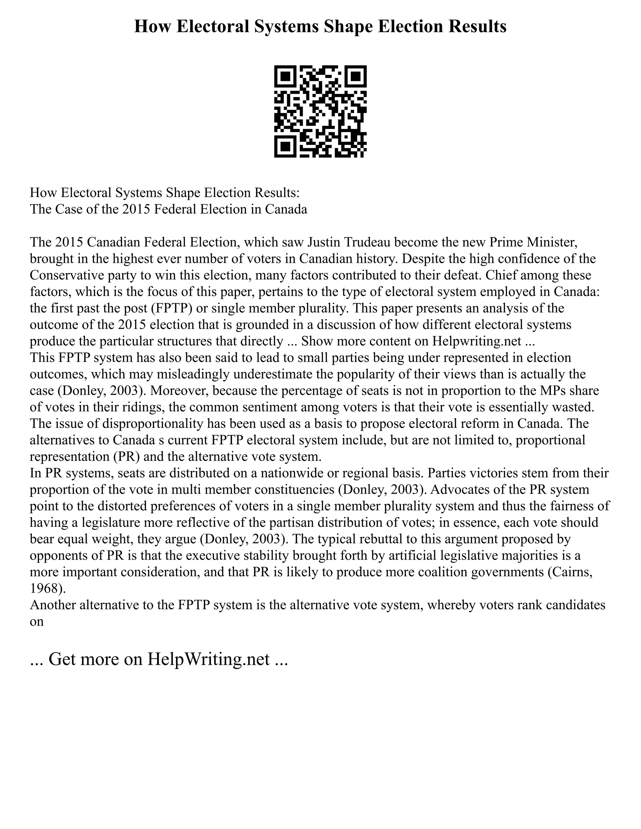 How Electoral Systems Shape Election Results
How Electoral Systems Shape Election Results:
The Case of the 2015 Federal Election in Canada
The 2015 Canadian Federal Election, which saw Justin Trudeau become the new Prime Minister,
brought in the highest ever number of voters in Canadian history. Despite the high confidence of the
Conservative party to win this election, many factors contributed to their defeat. Chief among these
factors, which is the focus of this paper, pertains to the type of electoral system employed in Canada:
the first past the post (FPTP) or single member plurality. This paper presents an analysis of the
outcome of the 2015 election that is grounded in a discussion of how different electoral systems
produce the particular structures that directly ... Show more content on Helpwriting.net ...
This FPTP system has also been said to lead to small parties being under represented in election
outcomes, which may misleadingly underestimate the popularity of their views than is actually the
case (Donley, 2003). Moreover, because the percentage of seats is not in proportion to the MPs share
of votes in their ridings, the common sentiment among voters is that their vote is essentially wasted.
The issue of disproportionality has been used as a basis to propose electoral reform in Canada. The
alternatives to Canada s current FPTP electoral system include, but are not limited to, proportional
representation (PR) and the alternative vote system.
In PR systems, seats are distributed on a nationwide or regional basis. Parties victories stem from their
proportion of the vote in multi member constituencies (Donley, 2003). Advocates of the PR system
point to the distorted preferences of voters in a single member plurality system and thus the fairness of
having a legislature more reflective of the partisan distribution of votes; in essence, each vote should
bear equal weight, they argue (Donley, 2003). The typical rebuttal to this argument proposed by
opponents of PR is that the executive stability brought forth by artificial legislative majorities is a
more important consideration, and that PR is likely to produce more coalition governments (Cairns,
1968).
Another alternative to the FPTP system is the alternative vote system, whereby voters rank candidates
on
... Get more on HelpWriting.net ...
 