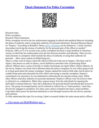 Thesis Statement For Police Corruption
Research topic:
Police corruption
Research Thesis Statement:
Police corruption involves the law enforcement engaging in ethical and unethical behavior including
the abuse of authority and/or using their authority for personal attainment. Research Reasons Based
on "Serpico." According to Ronald G. Burns police corruption can be defined as, "a form of police
misconduct involving the misuse of authority for the personal gain of the officer or another"
(Falcone, 2005, p.57). For several years, police corruption has been a major problem in American
society in which the law enforcement cross the line between morality and ethicality. There are two
main elements in corruption which include the abuse of authority or using their authority for
personal ... Show more content on Helpwriting.net ...
There is a blue wall of silence which the officers followed in the movie Serpico. This blue wall of
silence, also known as code of silence, can be defined as unwritten rules of protecting fellow
officers. Officers have a sense of loyalty to neither incriminate nor report fellow officers (Burns). In
the movie, Serpico was faced with a dilemma about the police corruption, he was either going to tell
or to keep quiet about the money exchanges. Serpico opened his mind to both sides, but he knew he
couldn't keep quiet and exhausted all of his efforts into trying to stop the corruption. Serpico's
commitment was elsewhere, he was dedicated to enforcing the law and preventing crime. While
other officers used their authority for personal attainment. Serpico's officers were involved in what
is referred to as a shakedown. Where they request money from the individuals for ignoring the
individual's criminal behavior. They did a shakedown for personal benefit and abused their power to
do so. The group of corrupted police can be referred to collectively as "rotten pockets," since they
all actively engaged in corruption. For many years, police corruption has been a major problem.
Cops abuse their power for personal attainment as seen through resources like the movie, journals,
and textbook.
To fully understand the topic I'm covering, I plan to research further the main reason police officers
... Get more on HelpWriting.net ...
 