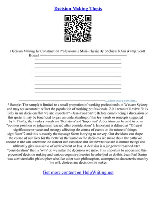 Decision Making Thesis
Decision Making for Construction Professionals| Mini–Thesis| By Shehryar Khan &amp; Scott
Komel| –––––––––––––––––––––––––––––––––––––––––––––––––
–––––––––––––––––––––––––––––––––––––––––––––––––
–––––––––––––––––––––––––––––––––––––––––––––––––
–––––––––––––––––––––––––––––––––––––––––––––––––
–––––––––––––––––––––––––––––––––––––––––––––––––
–––––––––––––––––––––––––––––––––––––––––––––––––
–––––––––––––––––––––––––––––––––––––––––––––––––
–––––––––––––––––––––––––––––––––––––––––––––––––
–––––––––––––––––––––––––––––––––––––––––––––––––
–––––––––––––––––––––––––––––––––––––––––––––––––
–––––––––––––––––––––––––––––––––––––––––––––––––
–––––––––––––––––––––––––––––––––––––––––––––––––...show more content...
* Sample: The sample is limited to a small proportion of working professionals in Western Sydney
and may not accurately reflect the population of working professionals. 2.0 Literature Review "It is
only in our decisions that we are important" –Jean–Paul Sartre Before commencing a discussion on
this quote it may be beneficial to gain an understanding of the key words or concepts suggested
by it. Firstly, the two key words are 'Decisions' and 'Important'. A decision can be said to be an
"opinion, position or judgement reached after consideration"1. Important is defined as "Of great
significance or value and strongly affecting the course of events or the nature of things;
significant"2 and this is exactly the message Sartre is trying to convey. Our decisions can shape
the course of our lives for the better or the worse so the decisions we make about the paths we
choose in life can determine the state of our existence and define who we are as human beings and
ultimately give us a sense of achievement or loss. A decision is a judgement reached after
"consideration" that is, 'why' do we make the decisions we make. It is important to understand this
process of decision making and various cognitive theories have helped us do this. Jean Paul Sartre
was a existentialist philosopher who like other such philosophers, attempted to characterise man by
his will, choices and decisions he makes
Get more content on HelpWriting.net
 