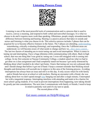 Listening Process Essay
Listening is one of the most powerful tools of communication and is a process that is used to
receive, convey a meaning, and respond to both verbal and nonverbal messages. It is what we
choose to do and it requires more work than speaking. Oftentimes, people simply misunderstand the
difference between listening and hearing. Hearing is a passive process that takes in sounds and
noises and listening is what you choose to do. This selective process includes 5 phases that can be
acquired for us to become effective listeners in the future. The 5 phases are attending, understanding,
remembering, critically evaluating (listening), and responding. Once the 5 different areas are
understood, we will become aware of what needs to change and how we...show more content...
The last two factors of attending are to resist tuning out and avoid interruptions. When it comes to
tuning out and interrupting, I have a huge dilemma while communicating with others. Back in high
school, that was one thing that I was good at; tuning out. I even still struggled with it coming into
college. In my first semester at Nassau Community College, a student asked me what we had to
get done on a class assignment and I had completely tuned out because I got easily distracted by
thinking about what I needed to do when I got home. I knew that tuning out was not a pleasant idea
and I should change that before it got out of hand. I keep a constant reminder that blocking mixed
thoughts and distractions will accredit me to improve in this area of the listening process. Avoiding
interruptions has always been an issue and still is to this day. It only occurs when I'm with family
and/or friends but never at school or with teachers. During an encounter with a friend, she was
talking about how we don't spend enough time hanging out and after a single minute, I interrupted
her with a tangential response. Interrupting interferes with attending and tends to be a barrier for
most school–going students. If we want to prevent interruptions from happening, turn–taking should
be greatly put into consideration. The next time I communicate with family or friends, I need to keep
in mind to patiently wait until it's my turn to speak.
The second phase of the
Get more content on HelpWriting.net
 