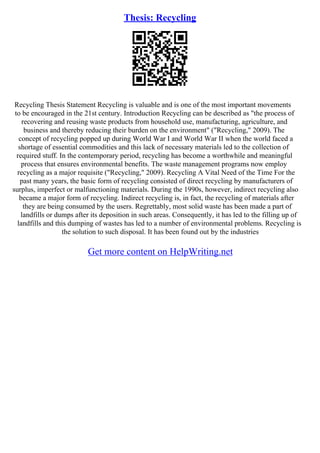 Thesis: Recycling
Recycling Thesis Statement Recycling is valuable and is one of the most important movements
to be encouraged in the 21st century. Introduction Recycling can be described as "the process of
recovering and reusing waste products from household use, manufacturing, agriculture, and
business and thereby reducing their burden on the environment" ("Recycling," 2009). The
concept of recycling popped up during World War I and World War II when the world faced a
shortage of essential commodities and this lack of necessary materials led to the collection of
required stuff. In the contemporary period, recycling has become a worthwhile and meaningful
process that ensures environmental benefits. The waste management programs now employ
recycling as a major requisite ("Recycling," 2009). Recycling A Vital Need of the Time For the
past many years, the basic form of recycling consisted of direct recycling by manufacturers of
surplus, imperfect or malfunctioning materials. During the 1990s, however, indirect recycling also
became a major form of recycling. Indirect recycling is, in fact, the recycling of materials after
they are being consumed by the users. Regrettably, most solid waste has been made a part of
landfills or dumps after its deposition in such areas. Consequently, it has led to the filling up of
landfills and this dumping of wastes has led to a number of environmental problems. Recycling is
the solution to such disposal. It has been found out by the industries
Get more content on HelpWriting.net
 