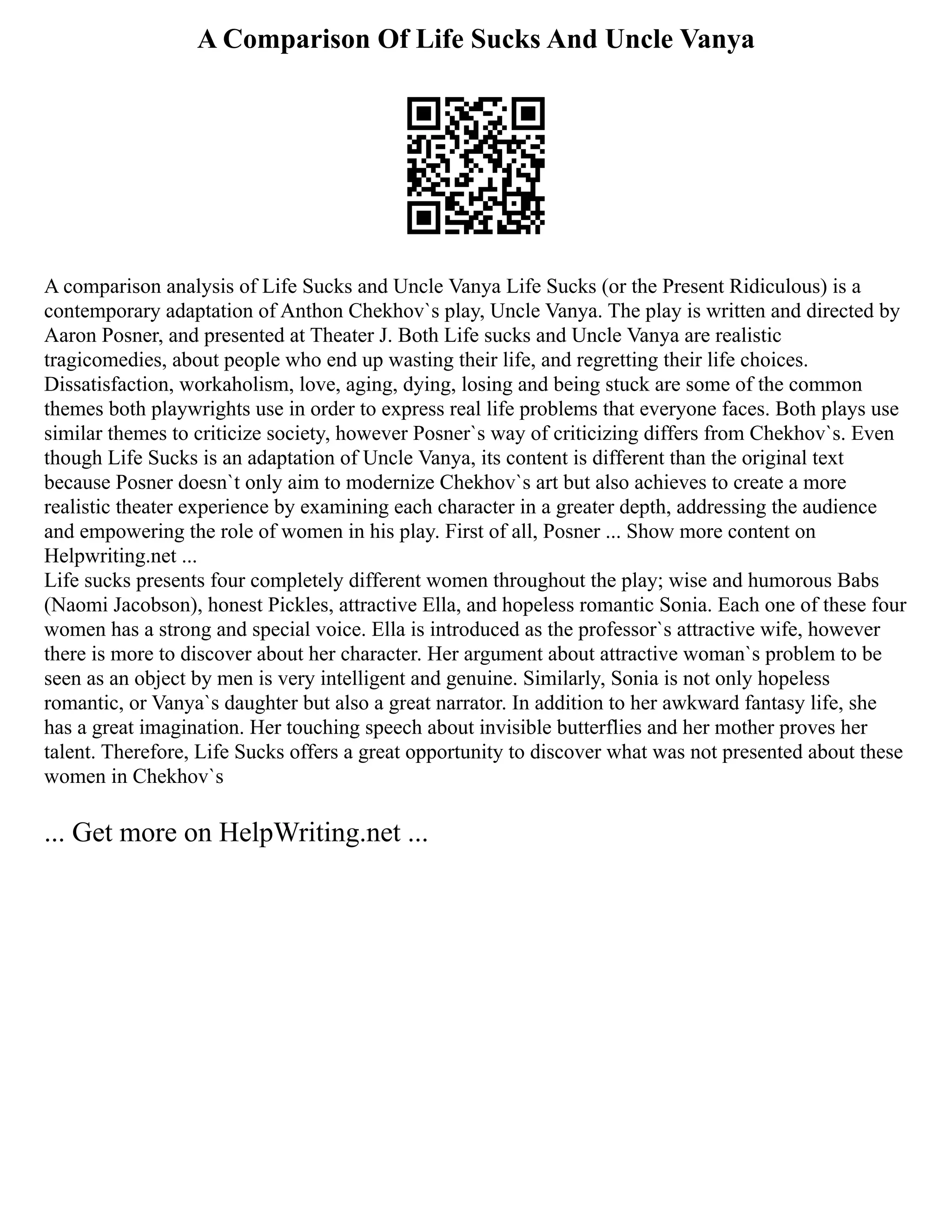 A Comparison Of Life Sucks And Uncle Vanya
A comparison analysis of Life Sucks and Uncle Vanya Life Sucks (or the Present Ridiculous) is a
contemporary adaptation of Anthon Chekhov`s play, Uncle Vanya. The play is written and directed by
Aaron Posner, and presented at Theater J. Both Life sucks and Uncle Vanya are realistic
tragicomedies, about people who end up wasting their life, and regretting their life choices.
Dissatisfaction, workaholism, love, aging, dying, losing and being stuck are some of the common
themes both playwrights use in order to express real life problems that everyone faces. Both plays use
similar themes to criticize society, however Posner`s way of criticizing differs from Chekhov`s. Even
though Life Sucks is an adaptation of Uncle Vanya, its content is different than the original text
because Posner doesn`t only aim to modernize Chekhov`s art but also achieves to create a more
realistic theater experience by examining each character in a greater depth, addressing the audience
and empowering the role of women in his play. First of all, Posner ... Show more content on
Helpwriting.net ...
Life sucks presents four completely different women throughout the play; wise and humorous Babs
(Naomi Jacobson), honest Pickles, attractive Ella, and hopeless romantic Sonia. Each one of these four
women has a strong and special voice. Ella is introduced as the professor`s attractive wife, however
there is more to discover about her character. Her argument about attractive woman`s problem to be
seen as an object by men is very intelligent and genuine. Similarly, Sonia is not only hopeless
romantic, or Vanya`s daughter but also a great narrator. In addition to her awkward fantasy life, she
has a great imagination. Her touching speech about invisible butterflies and her mother proves her
talent. Therefore, Life Sucks offers a great opportunity to discover what was not presented about these
women in Chekhov`s
... Get more on HelpWriting.net ...
 