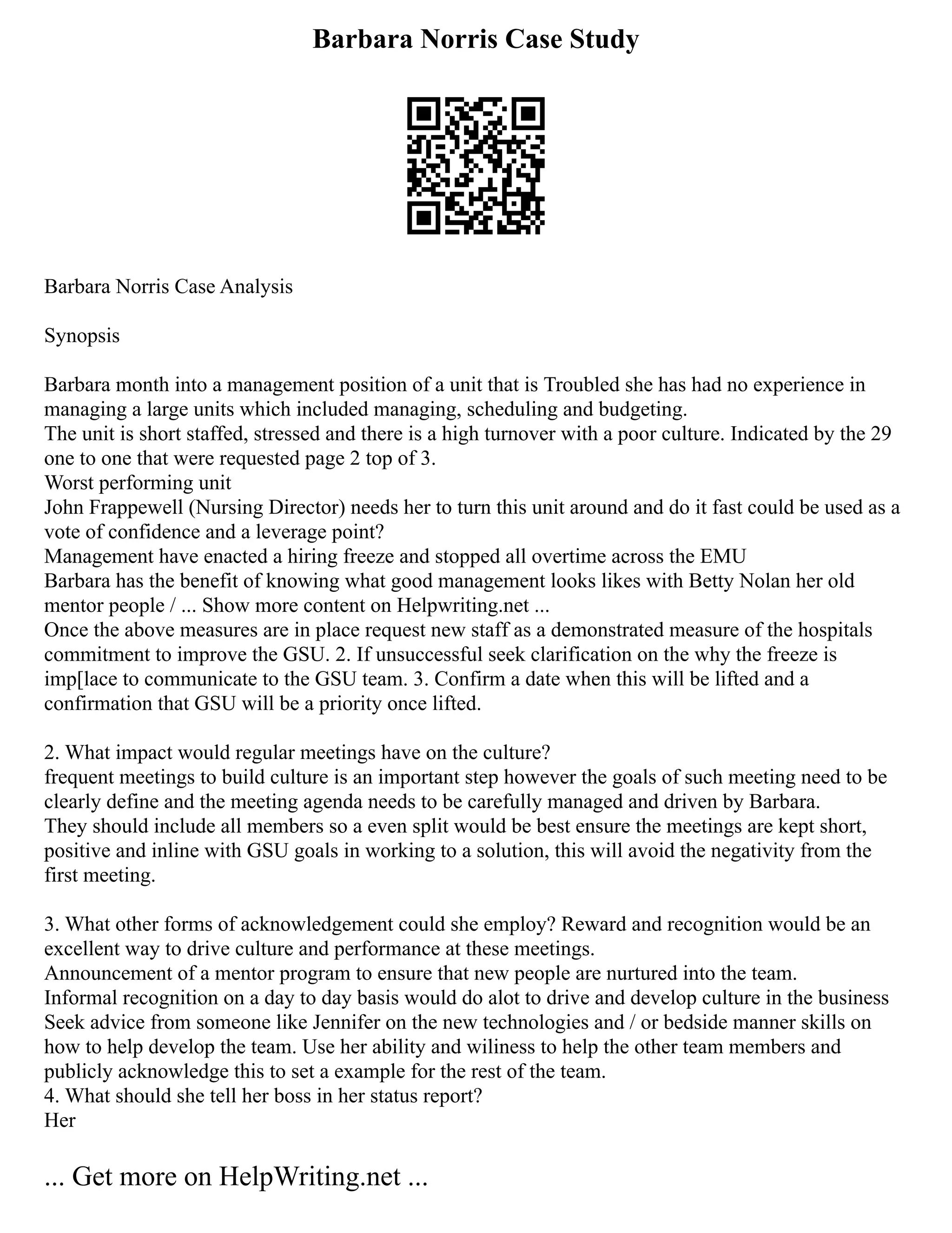Barbara Norris Case Study
Barbara Norris Case Analysis
Synopsis
Barbara month into a management position of a unit that is Troubled she has had no experience in
managing a large units which included managing, scheduling and budgeting.
The unit is short staffed, stressed and there is a high turnover with a poor culture. Indicated by the 29
one to one that were requested page 2 top of 3.
Worst performing unit
John Frappewell (Nursing Director) needs her to turn this unit around and do it fast could be used as a
vote of confidence and a leverage point?
Management have enacted a hiring freeze and stopped all overtime across the EMU
Barbara has the benefit of knowing what good management looks likes with Betty Nolan her old
mentor people / ... Show more content on Helpwriting.net ...
Once the above measures are in place request new staff as a demonstrated measure of the hospitals
commitment to improve the GSU. 2. If unsuccessful seek clarification on the why the freeze is
imp[lace to communicate to the GSU team. 3. Confirm a date when this will be lifted and a
confirmation that GSU will be a priority once lifted.
2. What impact would regular meetings have on the culture?
frequent meetings to build culture is an important step however the goals of such meeting need to be
clearly define and the meeting agenda needs to be carefully managed and driven by Barbara.
They should include all members so a even split would be best ensure the meetings are kept short,
positive and inline with GSU goals in working to a solution, this will avoid the negativity from the
first meeting.
3. What other forms of acknowledgement could she employ? Reward and recognition would be an
excellent way to drive culture and performance at these meetings.
Announcement of a mentor program to ensure that new people are nurtured into the team.
Informal recognition on a day to day basis would do alot to drive and develop culture in the business
Seek advice from someone like Jennifer on the new technologies and / or bedside manner skills on
how to help develop the team. Use her ability and wiliness to help the other team members and
publicly acknowledge this to set a example for the rest of the team.
4. What should she tell her boss in her status report?
Her
... Get more on HelpWriting.net ...
 