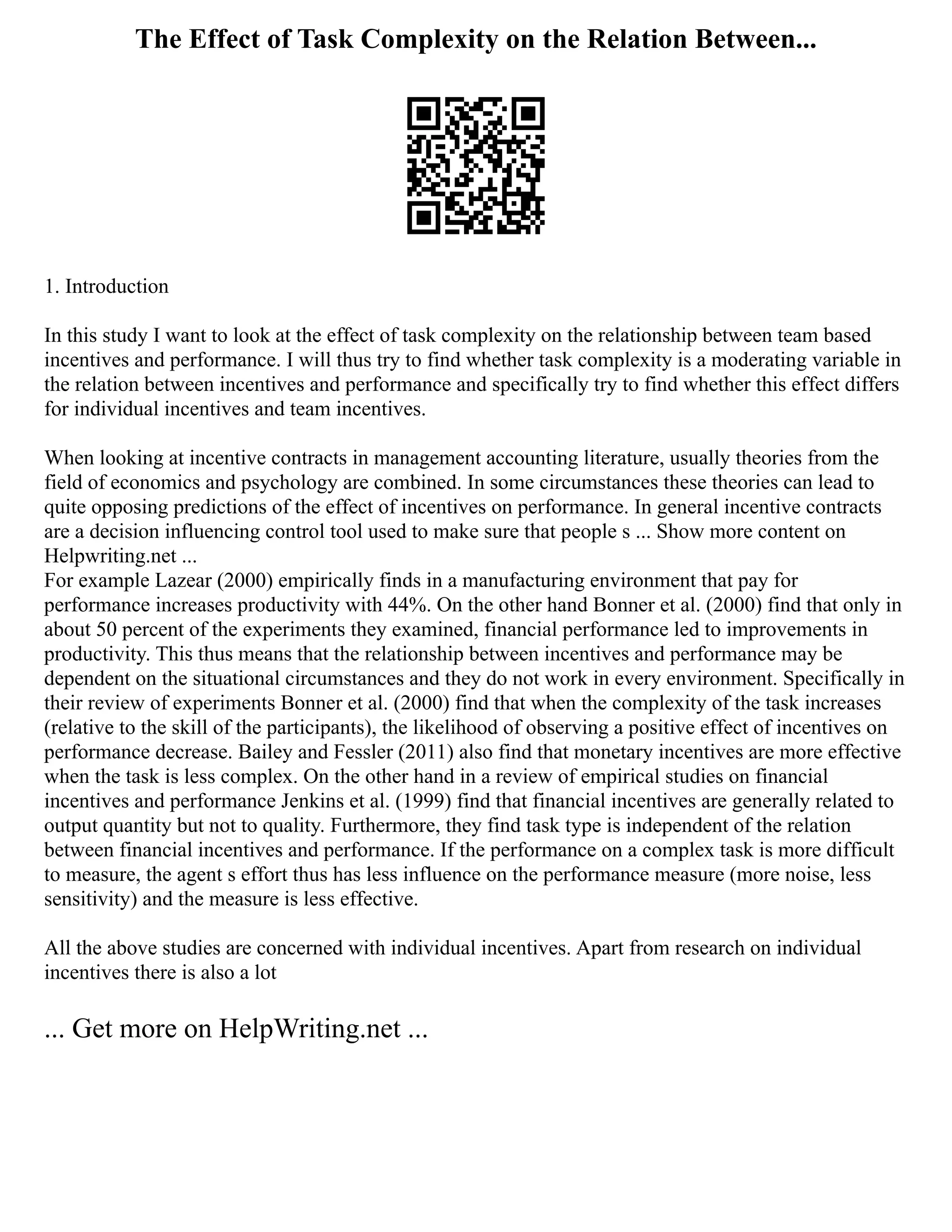 The Effect of Task Complexity on the Relation Between...
1. Introduction
In this study I want to look at the effect of task complexity on the relationship between team based
incentives and performance. I will thus try to find whether task complexity is a moderating variable in
the relation between incentives and performance and specifically try to find whether this effect differs
for individual incentives and team incentives.
When looking at incentive contracts in management accounting literature, usually theories from the
field of economics and psychology are combined. In some circumstances these theories can lead to
quite opposing predictions of the effect of incentives on performance. In general incentive contracts
are a decision influencing control tool used to make sure that people s ... Show more content on
Helpwriting.net ...
For example Lazear (2000) empirically finds in a manufacturing environment that pay for
performance increases productivity with 44%. On the other hand Bonner et al. (2000) find that only in
about 50 percent of the experiments they examined, financial performance led to improvements in
productivity. This thus means that the relationship between incentives and performance may be
dependent on the situational circumstances and they do not work in every environment. Specifically in
their review of experiments Bonner et al. (2000) find that when the complexity of the task increases
(relative to the skill of the participants), the likelihood of observing a positive effect of incentives on
performance decrease. Bailey and Fessler (2011) also find that monetary incentives are more effective
when the task is less complex. On the other hand in a review of empirical studies on financial
incentives and performance Jenkins et al. (1999) find that financial incentives are generally related to
output quantity but not to quality. Furthermore, they find task type is independent of the relation
between financial incentives and performance. If the performance on a complex task is more difficult
to measure, the agent s effort thus has less influence on the performance measure (more noise, less
sensitivity) and the measure is less effective.
All the above studies are concerned with individual incentives. Apart from research on individual
incentives there is also a lot
... Get more on HelpWriting.net ...
 
