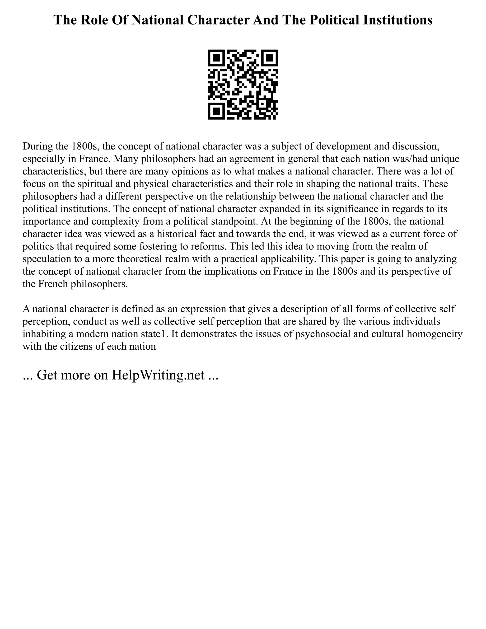 The Role Of National Character And The Political Institutions
During the 1800s, the concept of national character was a subject of development and discussion,
especially in France. Many philosophers had an agreement in general that each nation was/had unique
characteristics, but there are many opinions as to what makes a national character. There was a lot of
focus on the spiritual and physical characteristics and their role in shaping the national traits. These
philosophers had a different perspective on the relationship between the national character and the
political institutions. The concept of national character expanded in its significance in regards to its
importance and complexity from a political standpoint. At the beginning of the 1800s, the national
character idea was viewed as a historical fact and towards the end, it was viewed as a current force of
politics that required some fostering to reforms. This led this idea to moving from the realm of
speculation to a more theoretical realm with a practical applicability. This paper is going to analyzing
the concept of national character from the implications on France in the 1800s and its perspective of
the French philosophers.
A national character is defined as an expression that gives a description of all forms of collective self
perception, conduct as well as collective self perception that are shared by the various individuals
inhabiting a modern nation state1. It demonstrates the issues of psychosocial and cultural homogeneity
with the citizens of each nation
... Get more on HelpWriting.net ...
 