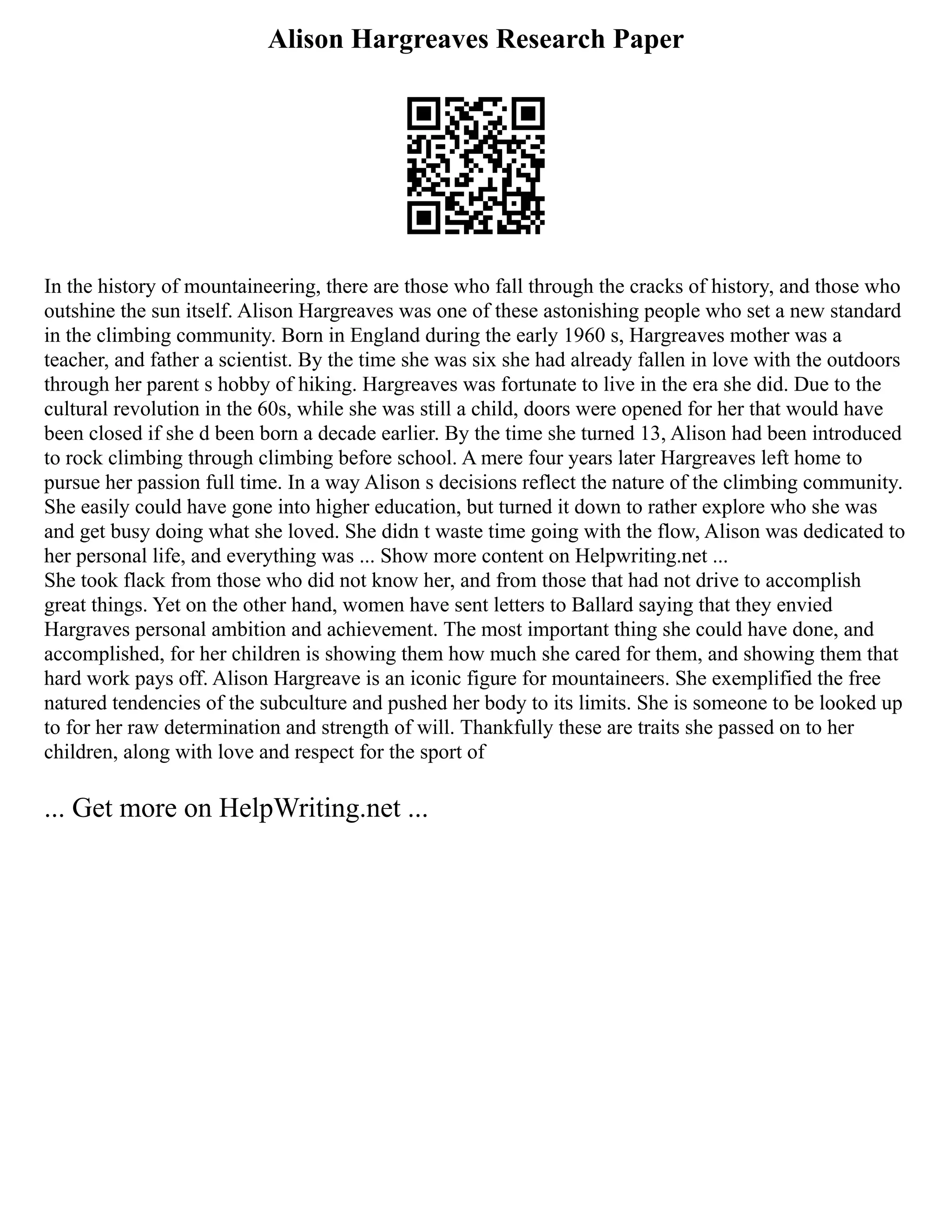Alison Hargreaves Research Paper
In the history of mountaineering, there are those who fall through the cracks of history, and those who
outshine the sun itself. Alison Hargreaves was one of these astonishing people who set a new standard
in the climbing community. Born in England during the early 1960 s, Hargreaves mother was a
teacher, and father a scientist. By the time she was six she had already fallen in love with the outdoors
through her parent s hobby of hiking. Hargreaves was fortunate to live in the era she did. Due to the
cultural revolution in the 60s, while she was still a child, doors were opened for her that would have
been closed if she d been born a decade earlier. By the time she turned 13, Alison had been introduced
to rock climbing through climbing before school. A mere four years later Hargreaves left home to
pursue her passion full time. In a way Alison s decisions reflect the nature of the climbing community.
She easily could have gone into higher education, but turned it down to rather explore who she was
and get busy doing what she loved. She didn t waste time going with the flow, Alison was dedicated to
her personal life, and everything was ... Show more content on Helpwriting.net ...
She took flack from those who did not know her, and from those that had not drive to accomplish
great things. Yet on the other hand, women have sent letters to Ballard saying that they envied
Hargraves personal ambition and achievement. The most important thing she could have done, and
accomplished, for her children is showing them how much she cared for them, and showing them that
hard work pays off. Alison Hargreave is an iconic figure for mountaineers. She exemplified the free
natured tendencies of the subculture and pushed her body to its limits. She is someone to be looked up
to for her raw determination and strength of will. Thankfully these are traits she passed on to her
children, along with love and respect for the sport of
... Get more on HelpWriting.net ...
 