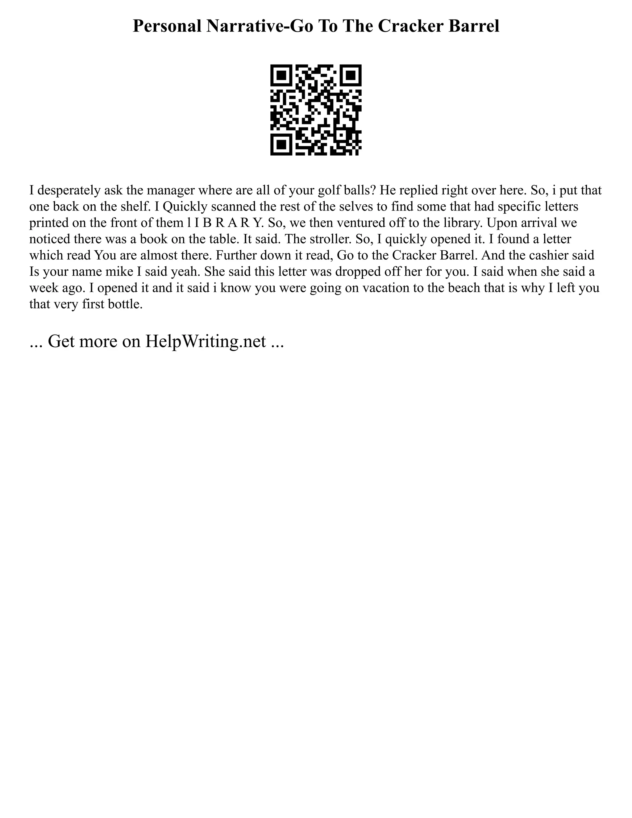 Personal Narrative-Go To The Cracker Barrel
I desperately ask the manager where are all of your golf balls? He replied right over here. So, i put that
one back on the shelf. I Quickly scanned the rest of the selves to find some that had specific letters
printed on the front of them l I B R A R Y. So, we then ventured off to the library. Upon arrival we
noticed there was a book on the table. It said. The stroller. So, I quickly opened it. I found a letter
which read You are almost there. Further down it read, Go to the Cracker Barrel. And the cashier said
Is your name mike I said yeah. She said this letter was dropped off her for you. I said when she said a
week ago. I opened it and it said i know you were going on vacation to the beach that is why I left you
that very first bottle.
... Get more on HelpWriting.net ...
 
