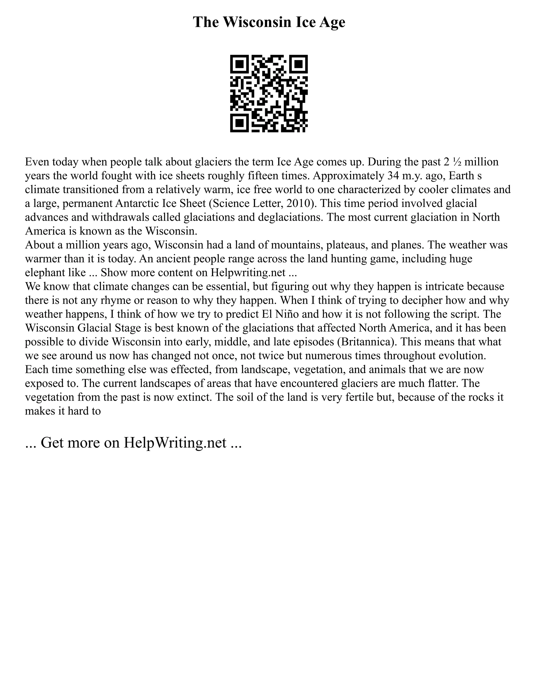 The Wisconsin Ice Age
Even today when people talk about glaciers the term Ice Age comes up. During the past 2 ½ million
years the world fought with ice sheets roughly fifteen times. Approximately 34 m.y. ago, Earth s
climate transitioned from a relatively warm, ice free world to one characterized by cooler climates and
a large, permanent Antarctic Ice Sheet (Science Letter, 2010). This time period involved glacial
advances and withdrawals called glaciations and deglaciations. The most current glaciation in North
America is known as the Wisconsin.
About a million years ago, Wisconsin had a land of mountains, plateaus, and planes. The weather was
warmer than it is today. An ancient people range across the land hunting game, including huge
elephant like ... Show more content on Helpwriting.net ...
We know that climate changes can be essential, but figuring out why they happen is intricate because
there is not any rhyme or reason to why they happen. When I think of trying to decipher how and why
weather happens, I think of how we try to predict El Niño and how it is not following the script. The
Wisconsin Glacial Stage is best known of the glaciations that affected North America, and it has been
possible to divide Wisconsin into early, middle, and late episodes (Britannica). This means that what
we see around us now has changed not once, not twice but numerous times throughout evolution.
Each time something else was effected, from landscape, vegetation, and animals that we are now
exposed to. The current landscapes of areas that have encountered glaciers are much flatter. The
vegetation from the past is now extinct. The soil of the land is very fertile but, because of the rocks it
makes it hard to
... Get more on HelpWriting.net ...
 
