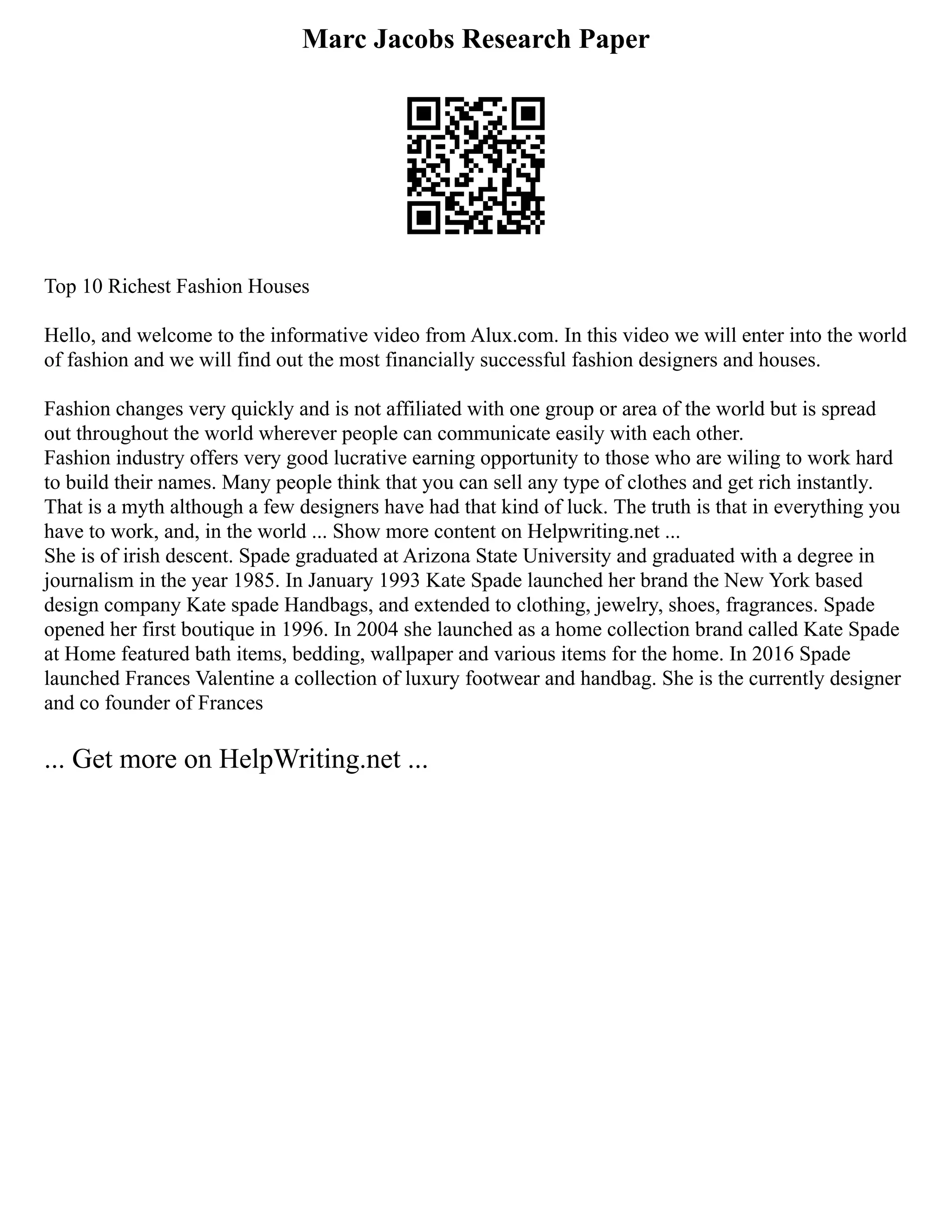 Marc Jacobs Research Paper
Top 10 Richest Fashion Houses
Hello, and welcome to the informative video from Alux.com. In this video we will enter into the world
of fashion and we will find out the most financially successful fashion designers and houses.
Fashion changes very quickly and is not affiliated with one group or area of the world but is spread
out throughout the world wherever people can communicate easily with each other.
Fashion industry offers very good lucrative earning opportunity to those who are wiling to work hard
to build their names. Many people think that you can sell any type of clothes and get rich instantly.
That is a myth although a few designers have had that kind of luck. The truth is that in everything you
have to work, and, in the world ... Show more content on Helpwriting.net ...
She is of irish descent. Spade graduated at Arizona State University and graduated with a degree in
journalism in the year 1985. In January 1993 Kate Spade launched her brand the New York based
design company Kate spade Handbags, and extended to clothing, jewelry, shoes, fragrances. Spade
opened her first boutique in 1996. In 2004 she launched as a home collection brand called Kate Spade
at Home featured bath items, bedding, wallpaper and various items for the home. In 2016 Spade
launched Frances Valentine a collection of luxury footwear and handbag. She is the currently designer
and co founder of Frances
... Get more on HelpWriting.net ...
 