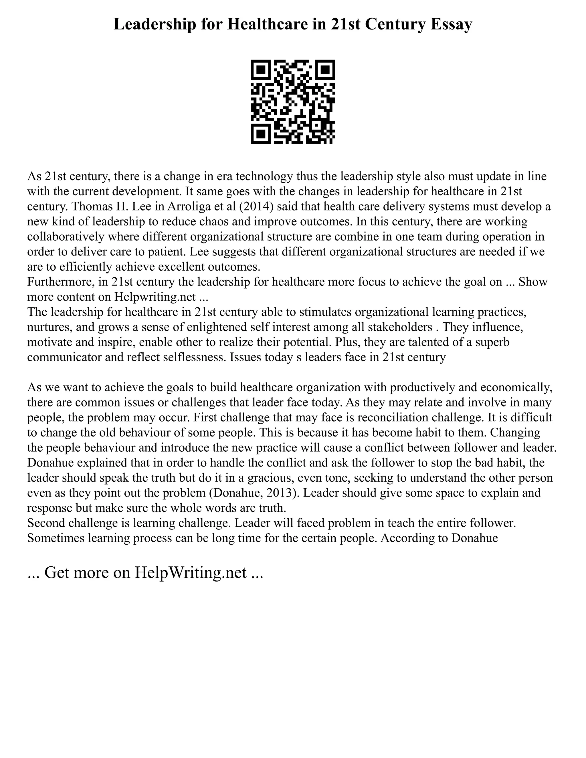 Leadership for Healthcare in 21st Century Essay
As 21st century, there is a change in era technology thus the leadership style also must update in line
with the current development. It same goes with the changes in leadership for healthcare in 21st
century. Thomas H. Lee in Arroliga et al (2014) said that health care delivery systems must develop a
new kind of leadership to reduce chaos and improve outcomes. In this century, there are working
collaboratively where different organizational structure are combine in one team during operation in
order to deliver care to patient. Lee suggests that different organizational structures are needed if we
are to efficiently achieve excellent outcomes.
Furthermore, in 21st century the leadership for healthcare more focus to achieve the goal on ... Show
more content on Helpwriting.net ...
The leadership for healthcare in 21st century able to stimulates organizational learning practices,
nurtures, and grows a sense of enlightened self interest among all stakeholders . They influence,
motivate and inspire, enable other to realize their potential. Plus, they are talented of a superb
communicator and reflect selflessness. Issues today s leaders face in 21st century
As we want to achieve the goals to build healthcare organization with productively and economically,
there are common issues or challenges that leader face today. As they may relate and involve in many
people, the problem may occur. First challenge that may face is reconciliation challenge. It is difficult
to change the old behaviour of some people. This is because it has become habit to them. Changing
the people behaviour and introduce the new practice will cause a conflict between follower and leader.
Donahue explained that in order to handle the conflict and ask the follower to stop the bad habit, the
leader should speak the truth but do it in a gracious, even tone, seeking to understand the other person
even as they point out the problem (Donahue, 2013). Leader should give some space to explain and
response but make sure the whole words are truth.
Second challenge is learning challenge. Leader will faced problem in teach the entire follower.
Sometimes learning process can be long time for the certain people. According to Donahue
... Get more on HelpWriting.net ...
 