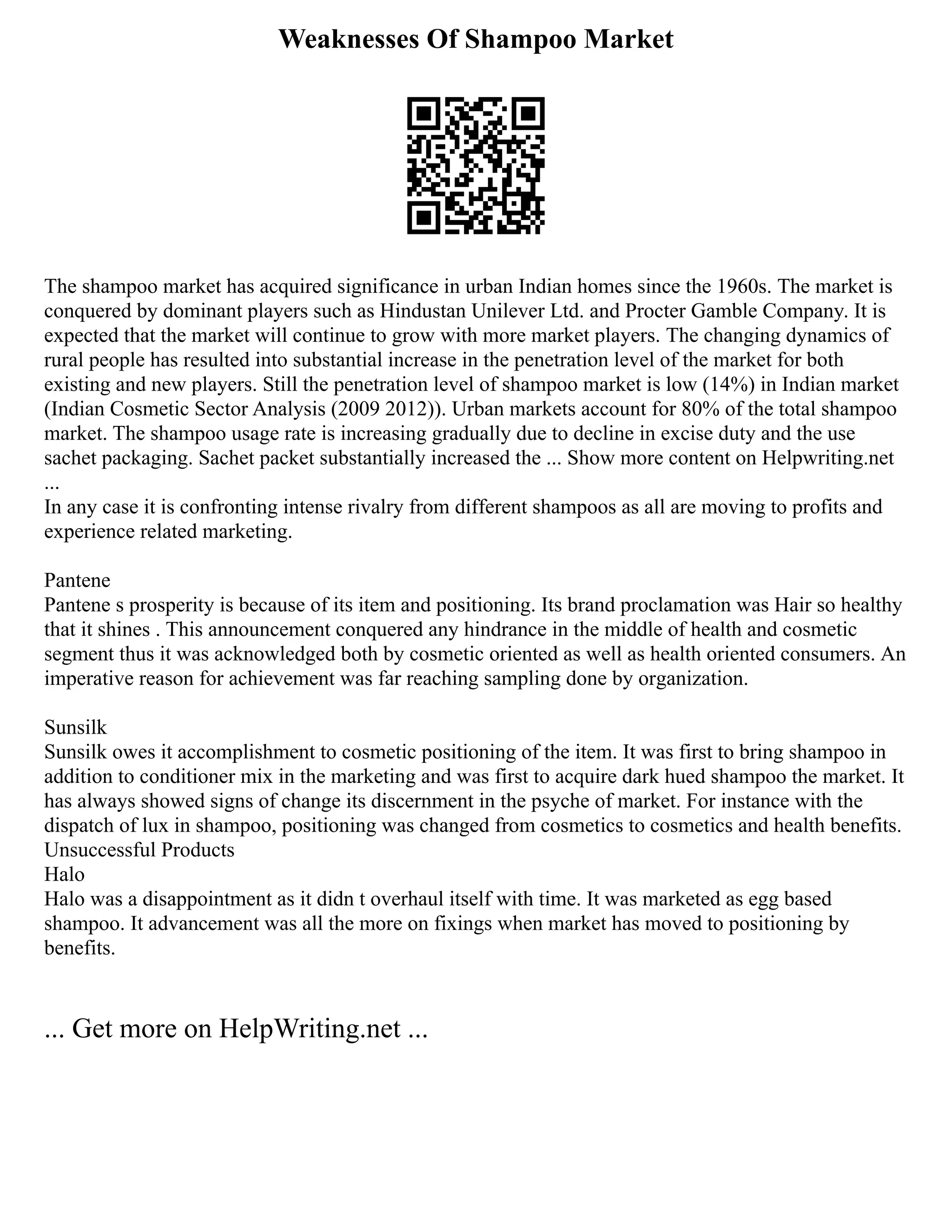 Weaknesses Of Shampoo Market
The shampoo market has acquired significance in urban Indian homes since the 1960s. The market is
conquered by dominant players such as Hindustan Unilever Ltd. and Procter Gamble Company. It is
expected that the market will continue to grow with more market players. The changing dynamics of
rural people has resulted into substantial increase in the penetration level of the market for both
existing and new players. Still the penetration level of shampoo market is low (14%) in Indian market
(Indian Cosmetic Sector Analysis (2009 2012)). Urban markets account for 80% of the total shampoo
market. The shampoo usage rate is increasing gradually due to decline in excise duty and the use
sachet packaging. Sachet packet substantially increased the ... Show more content on Helpwriting.net
...
In any case it is confronting intense rivalry from different shampoos as all are moving to profits and
experience related marketing.
Pantene
Pantene s prosperity is because of its item and positioning. Its brand proclamation was Hair so healthy
that it shines . This announcement conquered any hindrance in the middle of health and cosmetic
segment thus it was acknowledged both by cosmetic oriented as well as health oriented consumers. An
imperative reason for achievement was far reaching sampling done by organization.
Sunsilk
Sunsilk owes it accomplishment to cosmetic positioning of the item. It was first to bring shampoo in
addition to conditioner mix in the marketing and was first to acquire dark hued shampoo the market. It
has always showed signs of change its discernment in the psyche of market. For instance with the
dispatch of lux in shampoo, positioning was changed from cosmetics to cosmetics and health benefits.
Unsuccessful Products
Halo
Halo was a disappointment as it didn t overhaul itself with time. It was marketed as egg based
shampoo. It advancement was all the more on fixings when market has moved to positioning by
benefits.
... Get more on HelpWriting.net ...
 