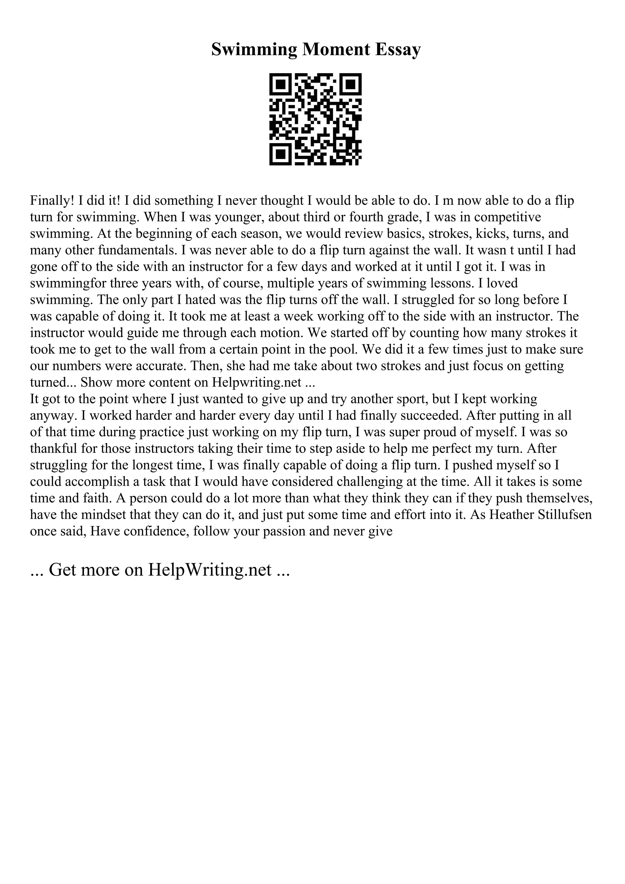 Swimming Moment Essay
Finally! I did it! I did something I never thought I would be able to do. I m now able to do a flip
turn for swimming. When I was younger, about third or fourth grade, I was in competitive
swimming. At the beginning of each season, we would review basics, strokes, kicks, turns, and
many other fundamentals. I was never able to do a flip turn against the wall. It wasn t until I had
gone off to the side with an instructor for a few days and worked at it until I got it. I was in
swimmingfor three years with, of course, multiple years of swimming lessons. I loved
swimming. The only part I hated was the flip turns off the wall. I struggled for so long before I
was capable of doing it. It took me at least a week working off to the side with an instructor. The
instructor would guide me through each motion. We started off by counting how many strokes it
took me to get to the wall from a certain point in the pool. We did it a few times just to make sure
our numbers were accurate. Then, she had me take about two strokes and just focus on getting
turned... Show more content on Helpwriting.net ...
It got to the point where I just wanted to give up and try another sport, but I kept working
anyway. I worked harder and harder every day until I had finally succeeded. After putting in all
of that time during practice just working on my flip turn, I was super proud of myself. I was so
thankful for those instructors taking their time to step aside to help me perfect my turn. After
struggling for the longest time, I was finally capable of doing a flip turn. I pushed myself so I
could accomplish a task that I would have considered challenging at the time. All it takes is some
time and faith. A person could do a lot more than what they think they can if they push themselves,
have the mindset that they can do it, and just put some time and effort into it. As Heather Stillufsen
once said, Have confidence, follow your passion and never give
... Get more on HelpWriting.net ...
 