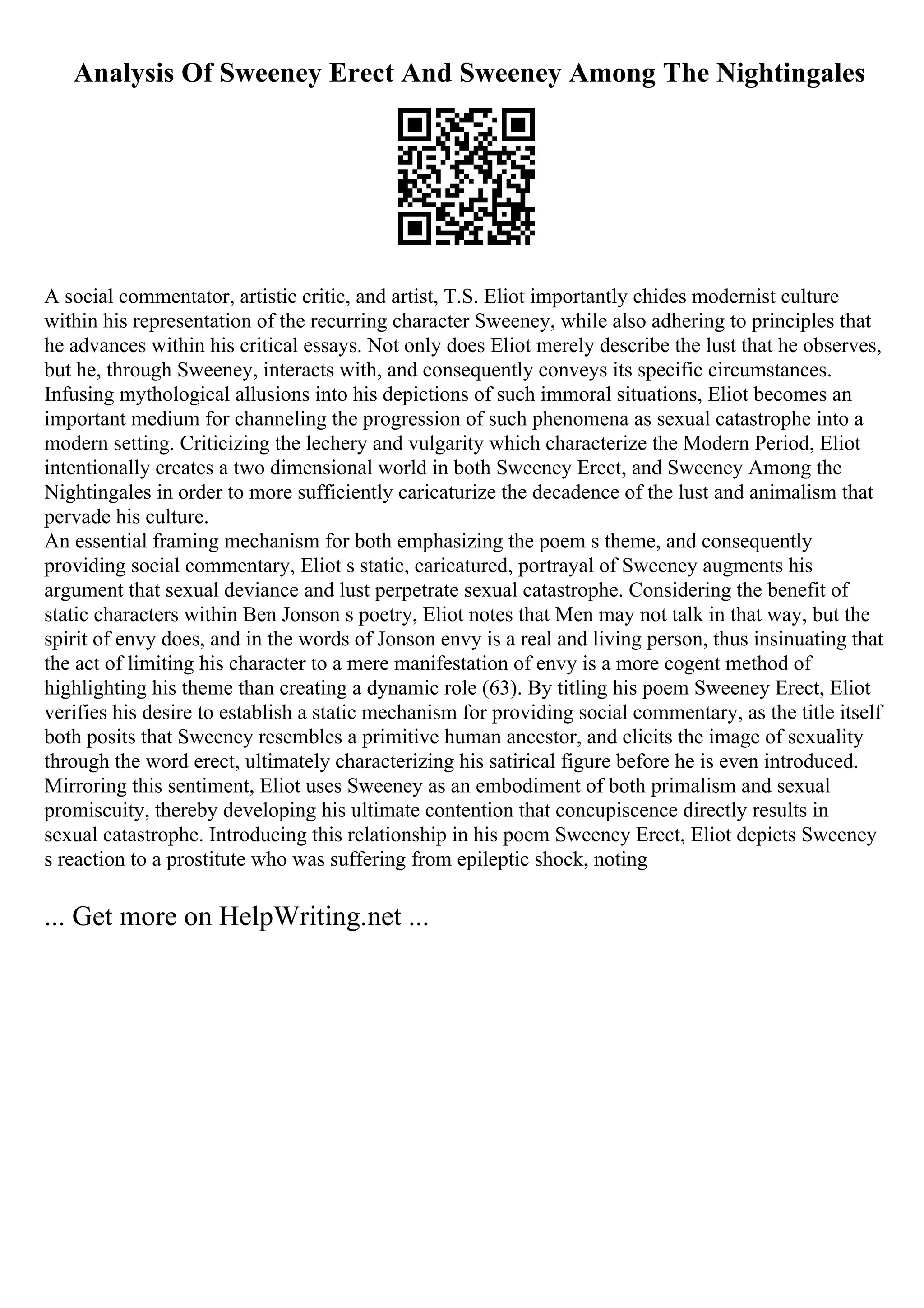 Analysis Of Sweeney Erect And Sweeney Among The Nightingales
A social commentator, artistic critic, and artist, T.S. Eliot importantly chides modernist culture
within his representation of the recurring character Sweeney, while also adhering to principles that
he advances within his critical essays. Not only does Eliot merely describe the lust that he observes,
but he, through Sweeney, interacts with, and consequently conveys its specific circumstances.
Infusing mythological allusions into his depictions of such immoral situations, Eliot becomes an
important medium for channeling the progression of such phenomena as sexual catastrophe into a
modern setting. Criticizing the lechery and vulgarity which characterize the Modern Period, Eliot
intentionally creates a two dimensional world in both Sweeney Erect, and Sweeney Among the
Nightingales in order to more sufficiently caricaturize the decadence of the lust and animalism that
pervade his culture.
An essential framing mechanism for both emphasizing the poem s theme, and consequently
providing social commentary, Eliot s static, caricatured, portrayal of Sweeney augments his
argument that sexual deviance and lust perpetrate sexual catastrophe. Considering the benefit of
static characters within Ben Jonson s poetry, Eliot notes that Men may not talk in that way, but the
spirit of envy does, and in the words of Jonson envy is a real and living person, thus insinuating that
the act of limiting his character to a mere manifestation of envy is a more cogent method of
highlighting his theme than creating a dynamic role (63). By titling his poem Sweeney Erect, Eliot
verifies his desire to establish a static mechanism for providing social commentary, as the title itself
both posits that Sweeney resembles a primitive human ancestor, and elicits the image of sexuality
through the word erect, ultimately characterizing his satirical figure before he is even introduced.
Mirroring this sentiment, Eliot uses Sweeney as an embodiment of both primalism and sexual
promiscuity, thereby developing his ultimate contention that concupiscence directly results in
sexual catastrophe. Introducing this relationship in his poem Sweeney Erect, Eliot depicts Sweeney
s reaction to a prostitute who was suffering from epileptic shock, noting
... Get more on HelpWriting.net ...
 