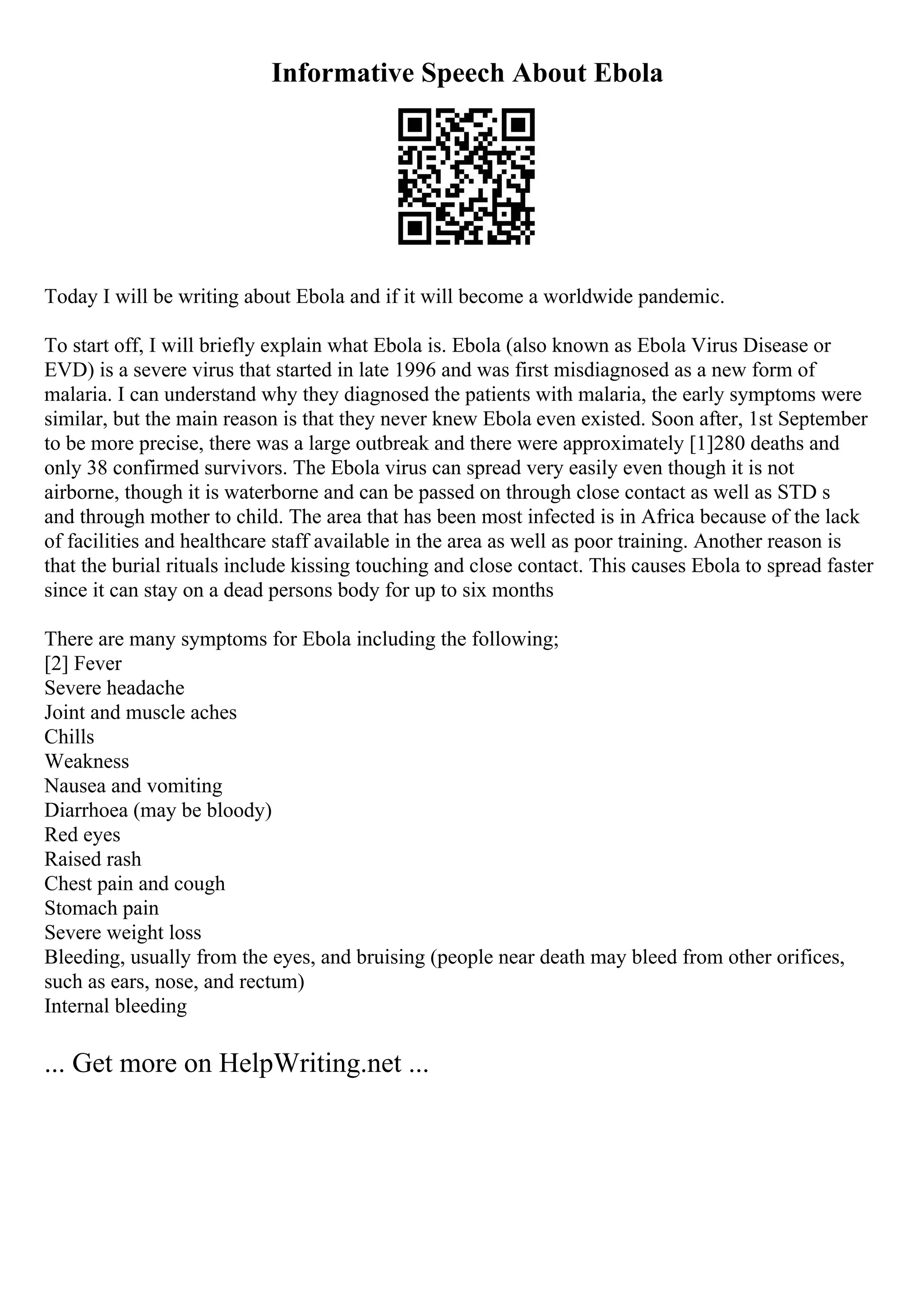 Informative Speech About Ebola
Today I will be writing about Ebola and if it will become a worldwide pandemic.
To start off, I will briefly explain what Ebola is. Ebola (also known as Ebola Virus Disease or
EVD) is a severe virus that started in late 1996 and was first misdiagnosed as a new form of
malaria. I can understand why they diagnosed the patients with malaria, the early symptoms were
similar, but the main reason is that they never knew Ebola even existed. Soon after, 1st September
to be more precise, there was a large outbreak and there were approximately [1]280 deaths and
only 38 confirmed survivors. The Ebola virus can spread very easily even though it is not
airborne, though it is waterborne and can be passed on through close contact as well as STD s
and through mother to child. The area that has been most infected is in Africa because of the lack
of facilities and healthcare staff available in the area as well as poor training. Another reason is
that the burial rituals include kissing touching and close contact. This causes Ebola to spread faster
since it can stay on a dead persons body for up to six months
There are many symptoms for Ebola including the following;
[2] Fever
Severe headache
Joint and muscle aches
Chills
Weakness
Nausea and vomiting
Diarrhoea (may be bloody)
Red eyes
Raised rash
Chest pain and cough
Stomach pain
Severe weight loss
Bleeding, usually from the eyes, and bruising (people near death may bleed from other orifices,
such as ears, nose, and rectum)
Internal bleeding
... Get more on HelpWriting.net ...
 