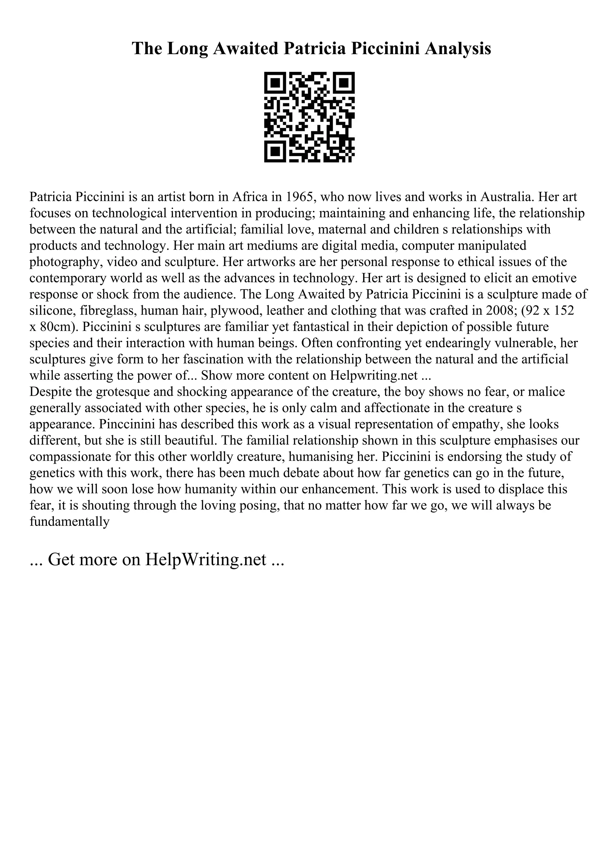 The Long Awaited Patricia Piccinini Analysis
Patricia Piccinini is an artist born in Africa in 1965, who now lives and works in Australia. Her art
focuses on technological intervention in producing; maintaining and enhancing life, the relationship
between the natural and the artificial; familial love, maternal and children s relationships with
products and technology. Her main art mediums are digital media, computer manipulated
photography, video and sculpture. Her artworks are her personal response to ethical issues of the
contemporary world as well as the advances in technology. Her art is designed to elicit an emotive
response or shock from the audience. The Long Awaited by Patricia Piccinini is a sculpture made of
silicone, fibreglass, human hair, plywood, leather and clothing that was crafted in 2008; (92 x 152
x 80cm). Piccinini s sculptures are familiar yet fantastical in their depiction of possible future
species and their interaction with human beings. Often confronting yet endearingly vulnerable, her
sculptures give form to her fascination with the relationship between the natural and the artificial
while asserting the power of... Show more content on Helpwriting.net ...
Despite the grotesque and shocking appearance of the creature, the boy shows no fear, or malice
generally associated with other species, he is only calm and affectionate in the creature s
appearance. Pinccinini has described this work as a visual representation of empathy, she looks
different, but she is still beautiful. The familial relationship shown in this sculpture emphasises our
compassionate for this other worldly creature, humanising her. Piccinini is endorsing the study of
genetics with this work, there has been much debate about how far genetics can go in the future,
how we will soon lose how humanity within our enhancement. This work is used to displace this
fear, it is shouting through the loving posing, that no matter how far we go, we will always be
fundamentally
... Get more on HelpWriting.net ...
 