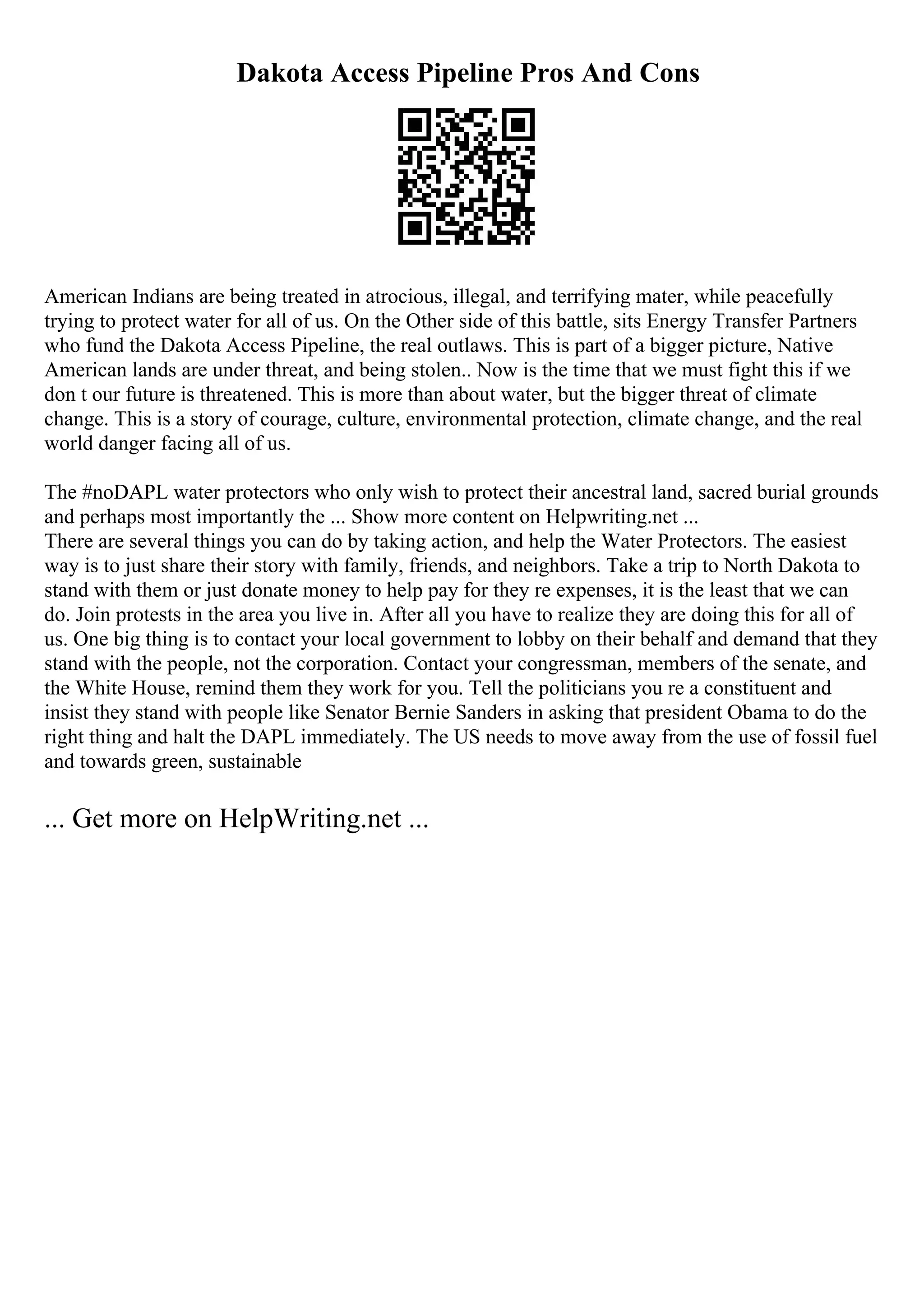Dakota Access Pipeline Pros And Cons
American Indians are being treated in atrocious, illegal, and terrifying mater, while peacefully
trying to protect water for all of us. On the Other side of this battle, sits Energy Transfer Partners
who fund the Dakota Access Pipeline, the real outlaws. This is part of a bigger picture, Native
American lands are under threat, and being stolen.. Now is the time that we must fight this if we
don t our future is threatened. This is more than about water, but the bigger threat of climate
change. This is a story of courage, culture, environmental protection, climate change, and the real
world danger facing all of us.
The #noDAPL water protectors who only wish to protect their ancestral land, sacred burial grounds
and perhaps most importantly the ... Show more content on Helpwriting.net ...
There are several things you can do by taking action, and help the Water Protectors. The easiest
way is to just share their story with family, friends, and neighbors. Take a trip to North Dakota to
stand with them or just donate money to help pay for they re expenses, it is the least that we can
do. Join protests in the area you live in. After all you have to realize they are doing this for all of
us. One big thing is to contact your local government to lobby on their behalf and demand that they
stand with the people, not the corporation. Contact your congressman, members of the senate, and
the White House, remind them they work for you. Tell the politicians you re a constituent and
insist they stand with people like Senator Bernie Sanders in asking that president Obama to do the
right thing and halt the DAPL immediately. The US needs to move away from the use of fossil fuel
and towards green, sustainable
... Get more on HelpWriting.net ...
 