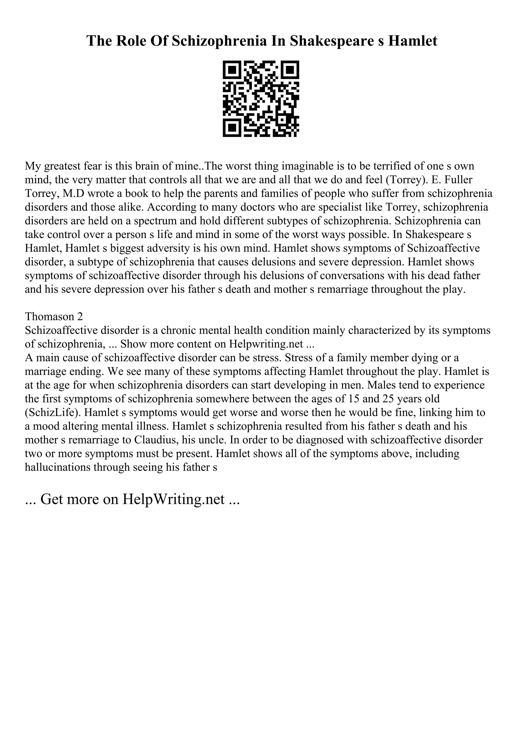 The Role Of Schizophrenia In Shakespeare s Hamlet
My greatest fear is this brain of mine..The worst thing imaginable is to be terrified of one s own
mind, the very matter that controls all that we are and all that we do and feel (Torrey). E. Fuller
Torrey, M.D wrote a book to help the parents and families of people who suffer from schizophrenia
disorders and those alike. According to many doctors who are specialist like Torrey, schizophrenia
disorders are held on a spectrum and hold different subtypes of schizophrenia. Schizophrenia can
take control over a person s life and mind in some of the worst ways possible. In Shakespeare s
Hamlet, Hamlet s biggest adversity is his own mind. Hamlet shows symptoms of Schizoaffective
disorder, a subtype of schizophrenia that causes delusions and severe depression. Hamlet shows
symptoms of schizoaffective disorder through his delusions of conversations with his dead father
and his severe depression over his father s death and mother s remarriage throughout the play.
Thomason 2
Schizoaffective disorder is a chronic mental health condition mainly characterized by its symptoms
of schizophrenia, ... Show more content on Helpwriting.net ...
A main cause of schizoaffective disorder can be stress. Stress of a family member dying or a
marriage ending. We see many of these symptoms affecting Hamlet throughout the play. Hamlet is
at the age for when schizophrenia disorders can start developing in men. Males tend to experience
the first symptoms of schizophrenia somewhere between the ages of 15 and 25 years old
(SchizLife). Hamlet s symptoms would get worse and worse then he would be fine, linking him to
a mood altering mental illness. Hamlet s schizophrenia resulted from his father s death and his
mother s remarriage to Claudius, his uncle. In order to be diagnosed with schizoaffective disorder
two or more symptoms must be present. Hamlet shows all of the symptoms above, including
hallucinations through seeing his father s
... Get more on HelpWriting.net ...
 