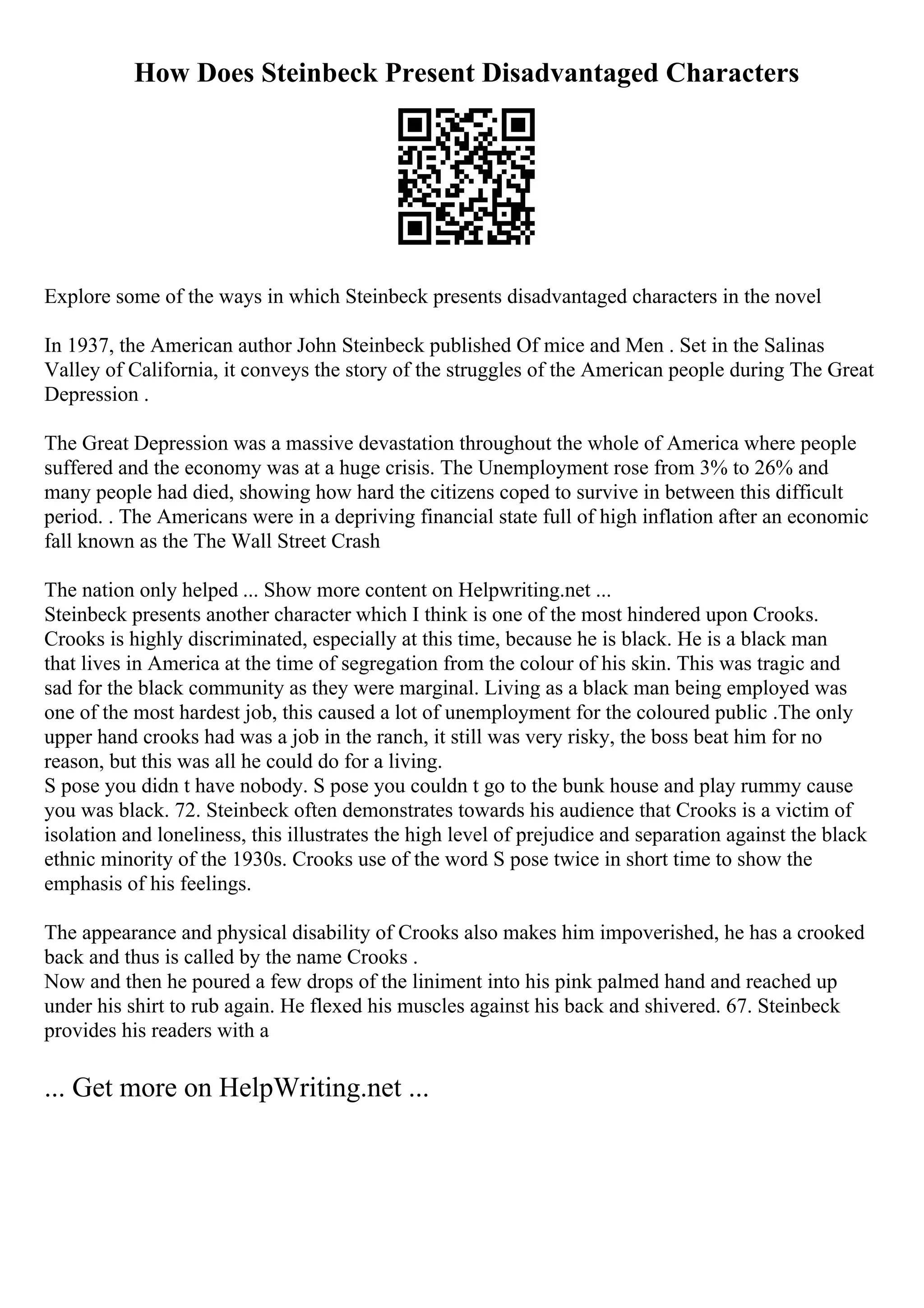 How Does Steinbeck Present Disadvantaged Characters
Explore some of the ways in which Steinbeck presents disadvantaged characters in the novel
In 1937, the American author John Steinbeck published Of mice and Men . Set in the Salinas
Valley of California, it conveys the story of the struggles of the American people during The Great
Depression .
The Great Depression was a massive devastation throughout the whole of America where people
suffered and the economy was at a huge crisis. The Unemployment rose from 3% to 26% and
many people had died, showing how hard the citizens coped to survive in between this difficult
period. . The Americans were in a depriving financial state full of high inflation after an economic
fall known as the The Wall Street Crash
The nation only helped ... Show more content on Helpwriting.net ...
Steinbeck presents another character which I think is one of the most hindered upon Crooks.
Crooks is highly discriminated, especially at this time, because he is black. He is a black man
that lives in America at the time of segregation from the colour of his skin. This was tragic and
sad for the black community as they were marginal. Living as a black man being employed was
one of the most hardest job, this caused a lot of unemployment for the coloured public .The only
upper hand crooks had was a job in the ranch, it still was very risky, the boss beat him for no
reason, but this was all he could do for a living.
S pose you didn t have nobody. S pose you couldn t go to the bunk house and play rummy cause
you was black. 72. Steinbeck often demonstrates towards his audience that Crooks is a victim of
isolation and loneliness, this illustrates the high level of prejudice and separation against the black
ethnic minority of the 1930s. Crooks use of the word S pose twice in short time to show the
emphasis of his feelings.
The appearance and physical disability of Crooks also makes him impoverished, he has a crooked
back and thus is called by the name Crooks .
Now and then he poured a few drops of the liniment into his pink palmed hand and reached up
under his shirt to rub again. He flexed his muscles against his back and shivered. 67. Steinbeck
provides his readers with a
... Get more on HelpWriting.net ...
 