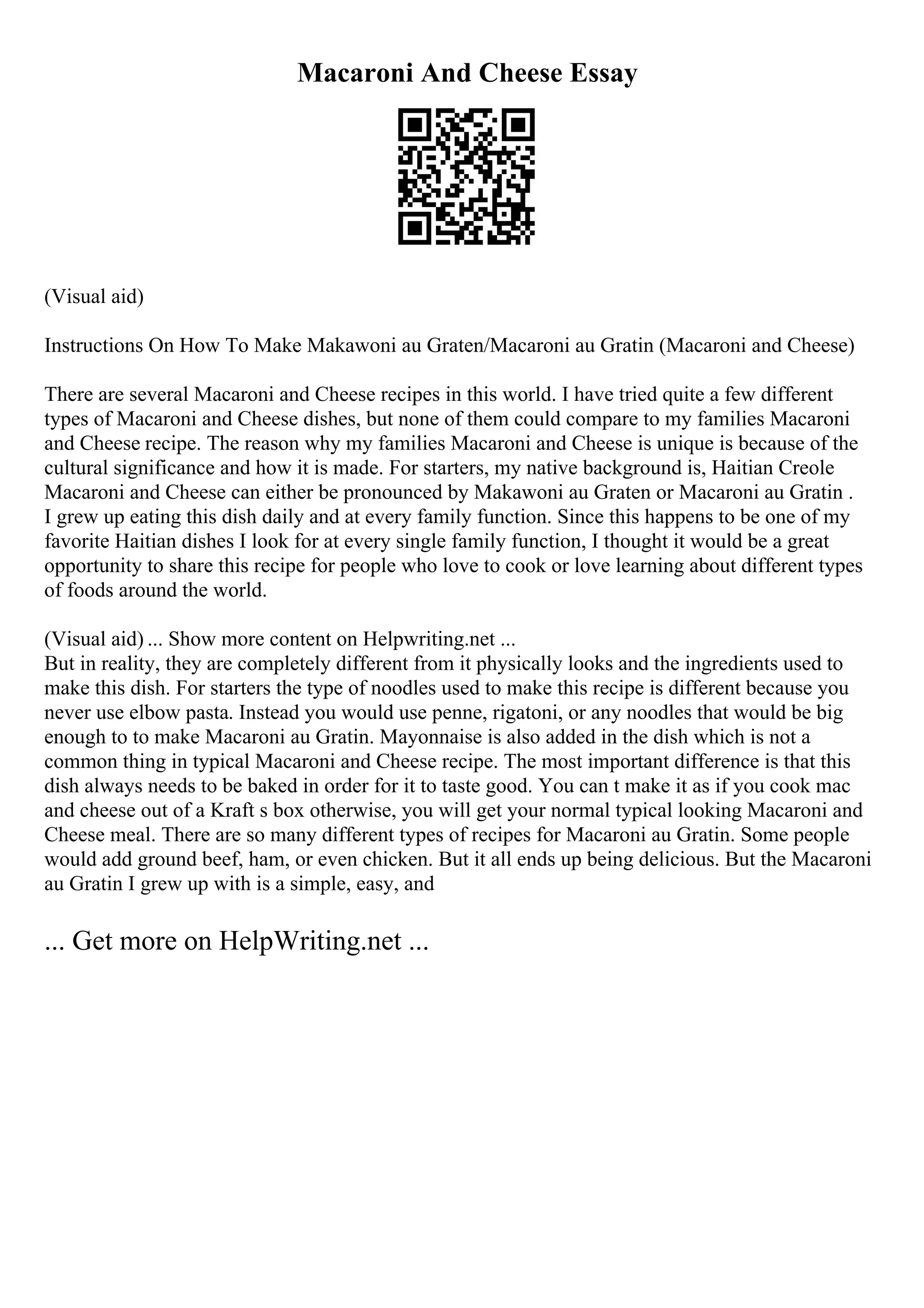 Macaroni And Cheese Essay
(Visual aid)
Instructions On How To Make Makawoni au Graten/Macaroni au Gratin (Macaroni and Cheese)
There are several Macaroni and Cheese recipes in this world. I have tried quite a few different
types of Macaroni and Cheese dishes, but none of them could compare to my families Macaroni
and Cheese recipe. The reason why my families Macaroni and Cheese is unique is because of the
cultural significance and how it is made. For starters, my native background is, Haitian Creole
Macaroni and Cheese can either be pronounced by Makawoni au Graten or Macaroni au Gratin .
I grew up eating this dish daily and at every family function. Since this happens to be one of my
favorite Haitian dishes I look for at every single family function, I thought it would be a great
opportunity to share this recipe for people who love to cook or love learning about different types
of foods around the world.
(Visual aid) ... Show more content on Helpwriting.net ...
But in reality, they are completely different from it physically looks and the ingredients used to
make this dish. For starters the type of noodles used to make this recipe is different because you
never use elbow pasta. Instead you would use penne, rigatoni, or any noodles that would be big
enough to to make Macaroni au Gratin. Mayonnaise is also added in the dish which is not a
common thing in typical Macaroni and Cheese recipe. The most important difference is that this
dish always needs to be baked in order for it to taste good. You can t make it as if you cook mac
and cheese out of a Kraft s box otherwise, you will get your normal typical looking Macaroni and
Cheese meal. There are so many different types of recipes for Macaroni au Gratin. Some people
would add ground beef, ham, or even chicken. But it all ends up being delicious. But the Macaroni
au Gratin I grew up with is a simple, easy, and
... Get more on HelpWriting.net ...
 