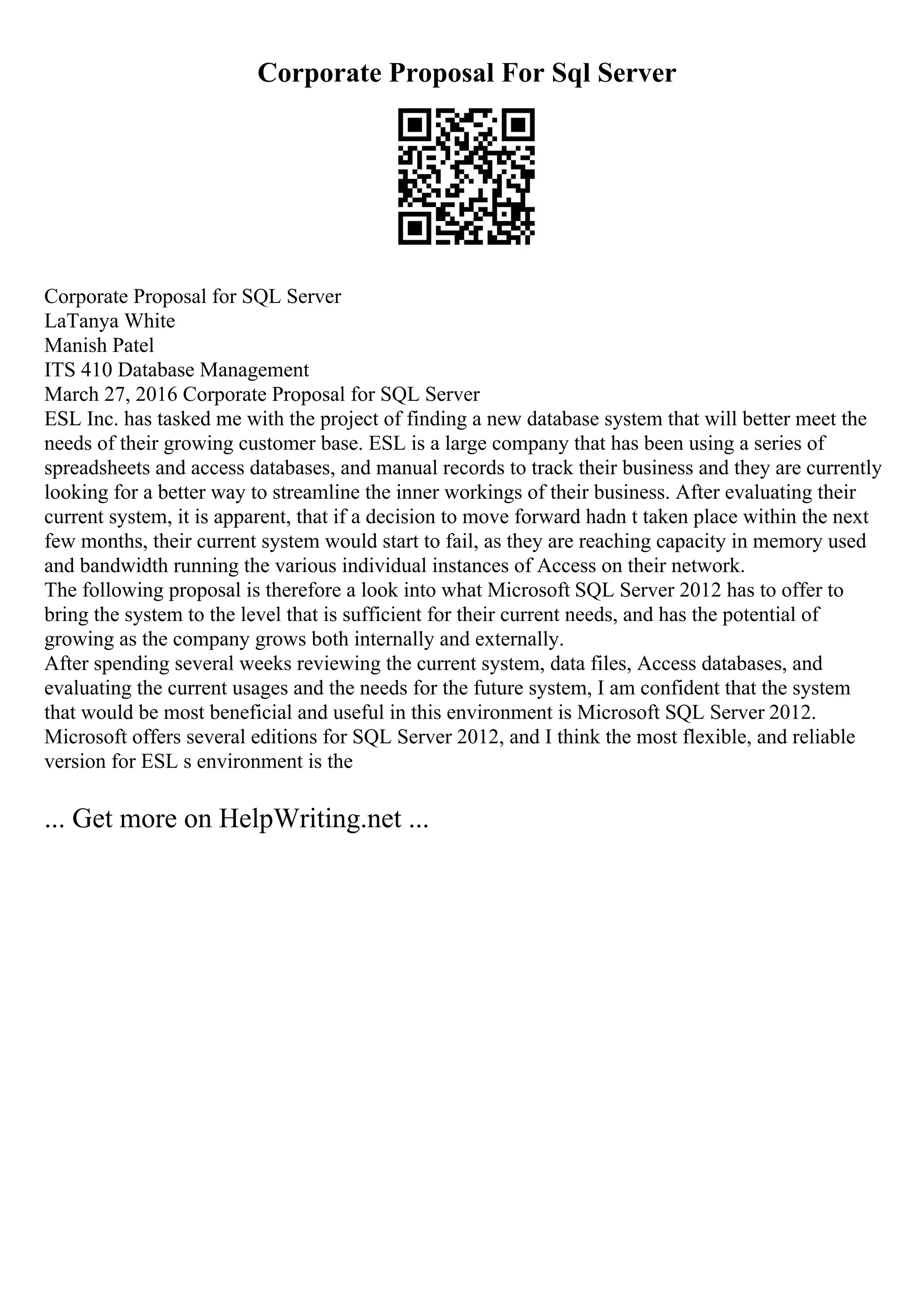Corporate Proposal For Sql Server
Corporate Proposal for SQL Server
LaTanya White
Manish Patel
ITS 410 Database Management
March 27, 2016 Corporate Proposal for SQL Server
ESL Inc. has tasked me with the project of finding a new database system that will better meet the
needs of their growing customer base. ESL is a large company that has been using a series of
spreadsheets and access databases, and manual records to track their business and they are currently
looking for a better way to streamline the inner workings of their business. After evaluating their
current system, it is apparent, that if a decision to move forward hadn t taken place within the next
few months, their current system would start to fail, as they are reaching capacity in memory used
and bandwidth running the various individual instances of Access on their network.
The following proposal is therefore a look into what Microsoft SQL Server 2012 has to offer to
bring the system to the level that is sufficient for their current needs, and has the potential of
growing as the company grows both internally and externally.
After spending several weeks reviewing the current system, data files, Access databases, and
evaluating the current usages and the needs for the future system, I am confident that the system
that would be most beneficial and useful in this environment is Microsoft SQL Server 2012.
Microsoft offers several editions for SQL Server 2012, and I think the most flexible, and reliable
version for ESL s environment is the
... Get more on HelpWriting.net ...
 