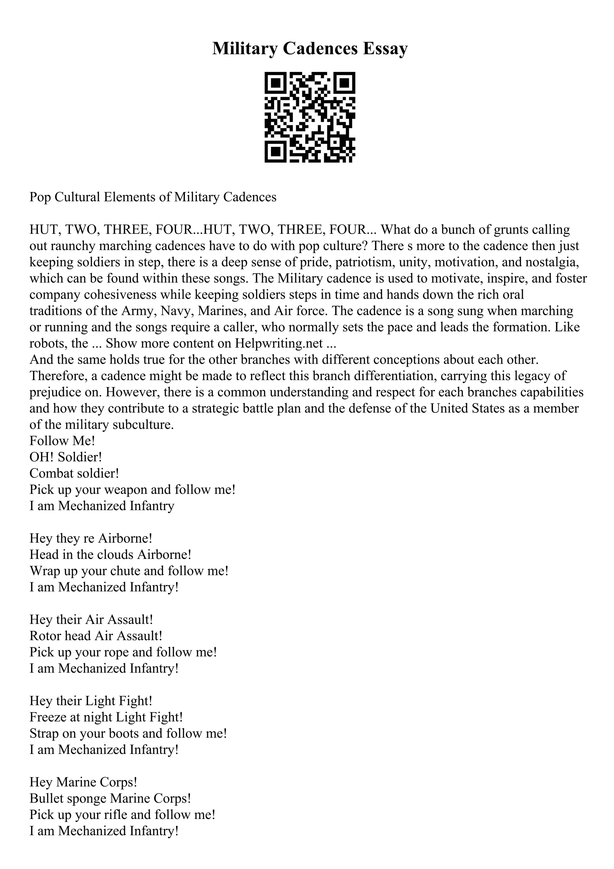 Military Cadences Essay
Pop Cultural Elements of Military Cadences
HUT, TWO, THREE, FOUR...HUT, TWO, THREE, FOUR... What do a bunch of grunts calling
out raunchy marching cadences have to do with pop culture? There s more to the cadence then just
keeping soldiers in step, there is a deep sense of pride, patriotism, unity, motivation, and nostalgia,
which can be found within these songs. The Military cadence is used to motivate, inspire, and foster
company cohesiveness while keeping soldiers steps in time and hands down the rich oral
traditions of the Army, Navy, Marines, and Air force. The cadence is a song sung when marching
or running and the songs require a caller, who normally sets the pace and leads the formation. Like
robots, the ... Show more content on Helpwriting.net ...
And the same holds true for the other branches with different conceptions about each other.
Therefore, a cadence might be made to reflect this branch differentiation, carrying this legacy of
prejudice on. However, there is a common understanding and respect for each branches capabilities
and how they contribute to a strategic battle plan and the defense of the United States as a member
of the military subculture.
Follow Me!
OH! Soldier!
Combat soldier!
Pick up your weapon and follow me!
I am Mechanized Infantry
Hey they re Airborne!
Head in the clouds Airborne!
Wrap up your chute and follow me!
I am Mechanized Infantry!
Hey their Air Assault!
Rotor head Air Assault!
Pick up your rope and follow me!
I am Mechanized Infantry!
Hey their Light Fight!
Freeze at night Light Fight!
Strap on your boots and follow me!
I am Mechanized Infantry!
Hey Marine Corps!
Bullet sponge Marine Corps!
Pick up your rifle and follow me!
I am Mechanized Infantry!
 