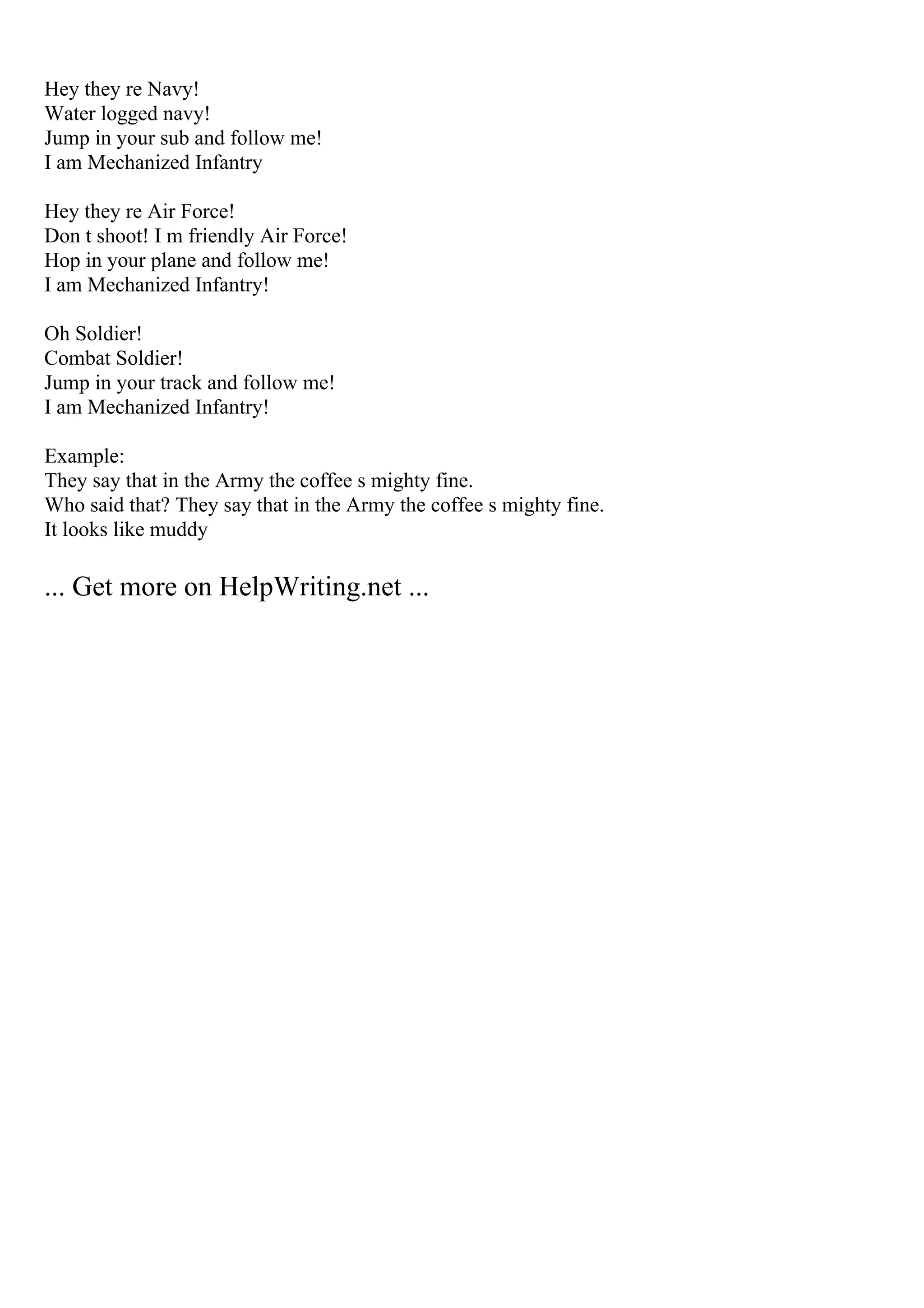Hey they re Navy!
Water logged navy!
Jump in your sub and follow me!
I am Mechanized Infantry
Hey they re Air Force!
Don t shoot! I m friendly Air Force!
Hop in your plane and follow me!
I am Mechanized Infantry!
Oh Soldier!
Combat Soldier!
Jump in your track and follow me!
I am Mechanized Infantry!
Example:
They say that in the Army the coffee s mighty fine.
Who said that? They say that in the Army the coffee s mighty fine.
It looks like muddy
... Get more on HelpWriting.net ...
 