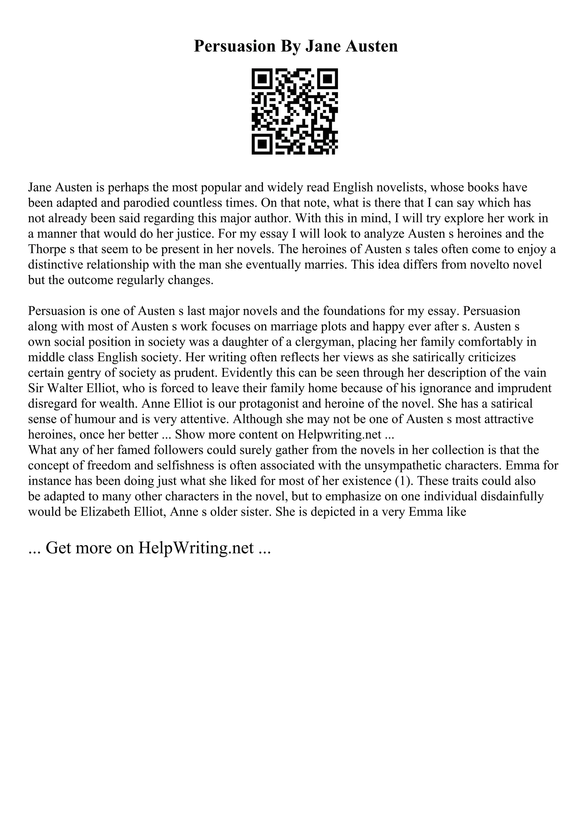 Persuasion By Jane Austen
Jane Austen is perhaps the most popular and widely read English novelists, whose books have
been adapted and parodied countless times. On that note, what is there that I can say which has
not already been said regarding this major author. With this in mind, I will try explore her work in
a manner that would do her justice. For my essay I will look to analyze Austen s heroines and the
Thorpe s that seem to be present in her novels. The heroines of Austen s tales often come to enjoy a
distinctive relationship with the man she eventually marries. This idea differs from novelto novel
but the outcome regularly changes.
Persuasion is one of Austen s last major novels and the foundations for my essay. Persuasion
along with most of Austen s work focuses on marriage plots and happy ever after s. Austen s
own social position in society was a daughter of a clergyman, placing her family comfortably in
middle class English society. Her writing often reflects her views as she satirically criticizes
certain gentry of society as prudent. Evidently this can be seen through her description of the vain
Sir Walter Elliot, who is forced to leave their family home because of his ignorance and imprudent
disregard for wealth. Anne Elliot is our protagonist and heroine of the novel. She has a satirical
sense of humour and is very attentive. Although she may not be one of Austen s most attractive
heroines, once her better ... Show more content on Helpwriting.net ...
What any of her famed followers could surely gather from the novels in her collection is that the
concept of freedom and selfishness is often associated with the unsympathetic characters. Emma for
instance has been doing just what she liked for most of her existence (1). These traits could also
be adapted to many other characters in the novel, but to emphasize on one individual disdainfully
would be Elizabeth Elliot, Anne s older sister. She is depicted in a very Emma like
... Get more on HelpWriting.net ...
 