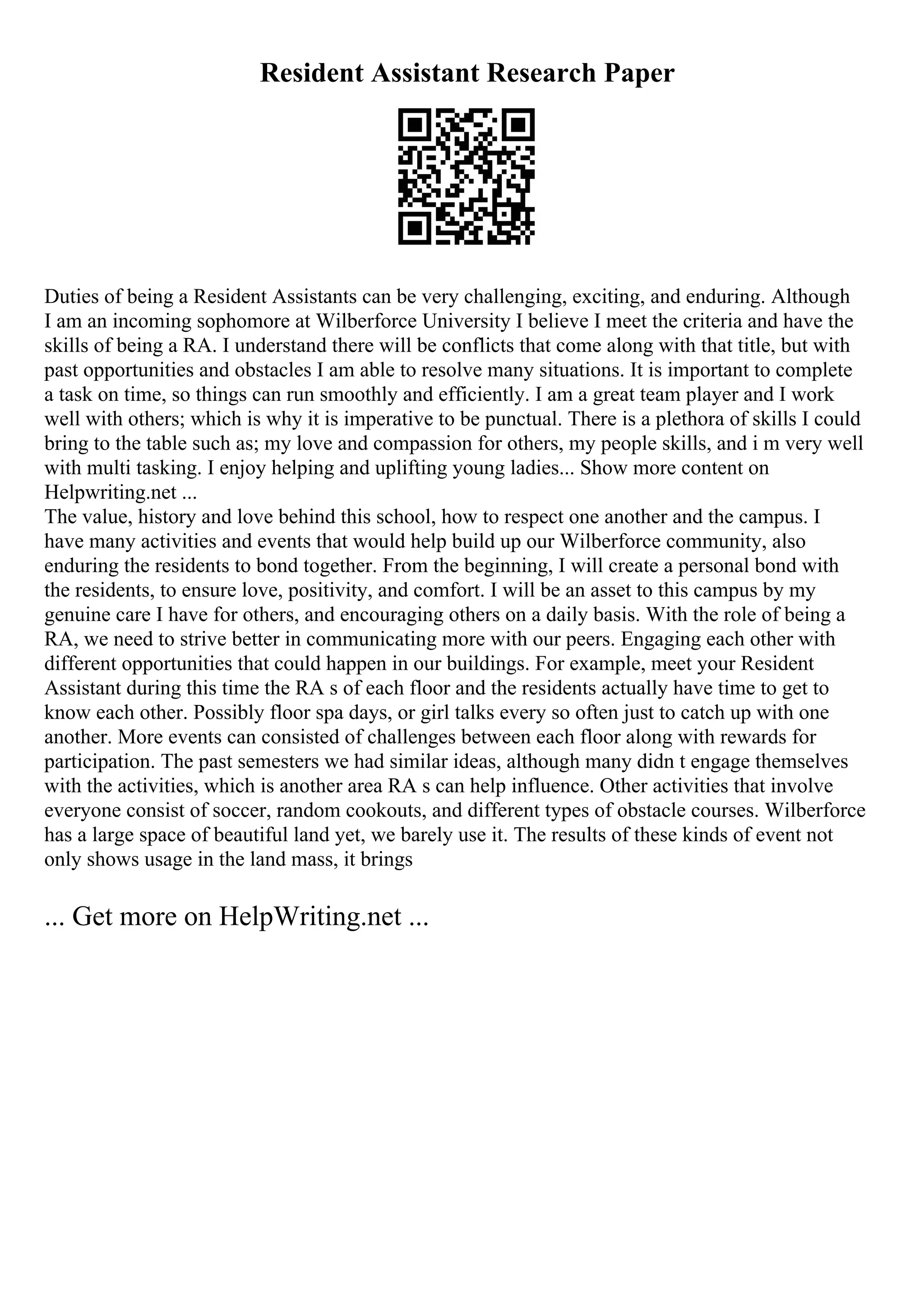 Resident Assistant Research Paper
Duties of being a Resident Assistants can be very challenging, exciting, and enduring. Although
I am an incoming sophomore at Wilberforce University I believe I meet the criteria and have the
skills of being a RA. I understand there will be conflicts that come along with that title, but with
past opportunities and obstacles I am able to resolve many situations. It is important to complete
a task on time, so things can run smoothly and efficiently. I am a great team player and I work
well with others; which is why it is imperative to be punctual. There is a plethora of skills I could
bring to the table such as; my love and compassion for others, my people skills, and i m very well
with multi tasking. I enjoy helping and uplifting young ladies... Show more content on
Helpwriting.net ...
The value, history and love behind this school, how to respect one another and the campus. I
have many activities and events that would help build up our Wilberforce community, also
enduring the residents to bond together. From the beginning, I will create a personal bond with
the residents, to ensure love, positivity, and comfort. I will be an asset to this campus by my
genuine care I have for others, and encouraging others on a daily basis. With the role of being a
RA, we need to strive better in communicating more with our peers. Engaging each other with
different opportunities that could happen in our buildings. For example, meet your Resident
Assistant during this time the RA s of each floor and the residents actually have time to get to
know each other. Possibly floor spa days, or girl talks every so often just to catch up with one
another. More events can consisted of challenges between each floor along with rewards for
participation. The past semesters we had similar ideas, although many didn t engage themselves
with the activities, which is another area RA s can help influence. Other activities that involve
everyone consist of soccer, random cookouts, and different types of obstacle courses. Wilberforce
has a large space of beautiful land yet, we barely use it. The results of these kinds of event not
only shows usage in the land mass, it brings
... Get more on HelpWriting.net ...
 